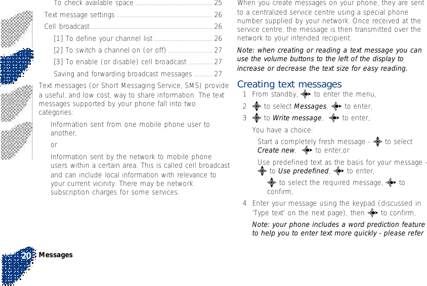 When you create messages on your phone, they are sentto a centralized service centre using a special phonenumber supplied by your network. Once received at theservice centre, the message is then transmitted over thenetwork to your intended recipient.Note: when creating or reading a text message you canuse the volume buttons to the left of the display toincrease or decrease the text size for easy reading.Creating text messages1From standby, c to enter the menu,2e to select Messages, c to enter,3e to Write message,  c to enter,You have a choice:•Start a completely fresh message - e to selectCreate new,  c to enter,or•Use predefined text as the basis for your message -e to Use predefined, c to enter,•e to select the required message, c toconfirm,4Enter your message using the keypad (discussed in‘Type text’ on the next page), then c to confirm,Note: your phone includes a word prediction featureto help you to enter text more quickly - please referTo check available space ................................................. 25Text message settings ............................................................. 26Cell broadcast ............................................................................. 26[1] To define your channel list ..................................... 26[2] To switch a channel on (or off) ............................ 27[3] To enable (or disable) cell broadcast ............... 27Saving and forwarding broadcast messages ............ 27Text messages (or Short Messaging Service, SMS) providea useful, and low cost, way to share information. The textmessages supported by your phone fall into twocategories:•Information sent from one mobile phone user toanother,or•Information sent by the network to mobile phoneusers within a certain area. This is called cell broadcastand can include local information with relevance toyour current vicinity. There may be networksubscription charges for some services.Messages20