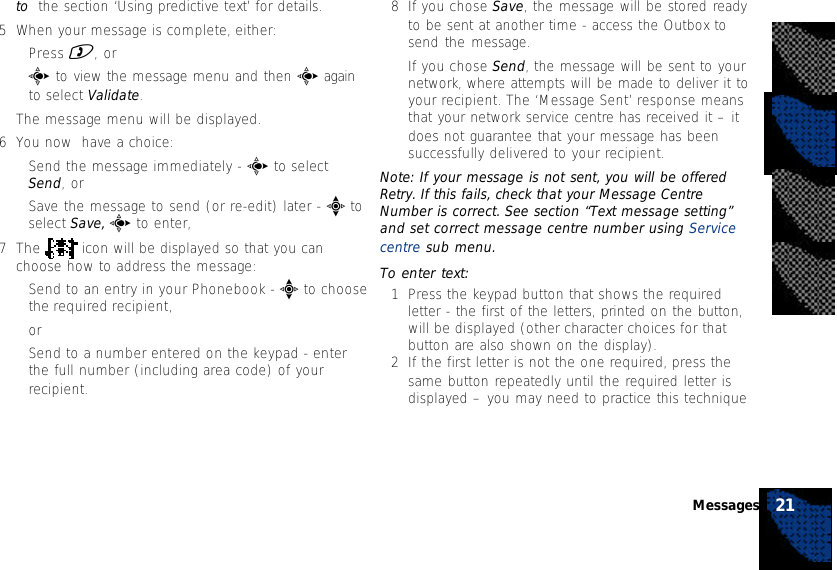 to  the section ‘Using predictive text’ for details.5When your message is complete, either:•Press ), or•c to view the message menu and then c againto select Validate.The message menu will be displayed.6You now  have a choice:•Send the message immediately - c to selectSend, or•Save the message to send (or re-edit) later - e toselect Save, c to enter,7The   icon will be displayed so that you canchoose how to address the message:•Send to an entry in your Phonebook - e to choosethe required recipient,or•Send to a number entered on the keypad - enterthe full number (including area code) of yourrecipient.8If you chose Save, the message will be stored readyto be sent at another time - access the Outbox tosend the message.If you chose Send, the message will be sent to yournetwork, where attempts will be made to deliver it toyour recipient. The ‘Message Sent’ response meansthat your network service centre has received it – itdoes not guarantee that your message has beensuccessfully delivered to your recipient.Note: If your message is not sent, you will be offeredRetry. If this fails, check that your Message CentreNumber is correct. See section “Text message setting”and set correct message centre number using Servicecentre sub menu.To enter text:1Press the keypad button that shows the requiredletter - the first of the letters, printed on the button,will be displayed (other character choices for thatbutton are also shown on the display).2If the first letter is not the one required, press thesame button repeatedly until the required letter isdisplayed – you may need to practice this technique21Messages