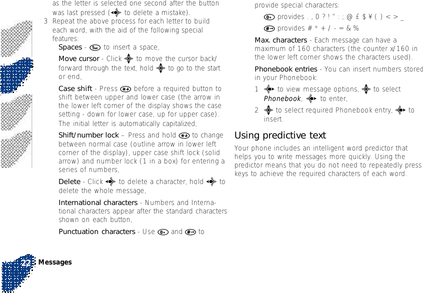 as the letter is selected one second after the buttonwas last pressed (a to delete a mistake).3Repeat the above process for each letter to buildeach word, with the aid of the following specialfeatures:•Spaces - 1 to insert a space,•Move cursor - Click e to move the cursor back/forward through the text, hold e to go to the startor end,•Case shift - Press * before a required button toshift between upper and lower case (the arrow inthe lower left corner of the display shows the casesetting - down for lower case, up for upper case).The initial letter is automatically capitalized,•Shift/number lock – Press and hold * to changebetween normal case (outline arrow in lower leftcorner of the display), upper case shift lock (solidarrow) and number lock (1 in a box) for entering aseries of numbers,•Delete - Click a to delete a character, hold a todelete the whole message,•International characters - Numbers and Interna-tional characters appear after the standard charactersshown on each button,•Punctuation characters - Use 0 and # toprovide special characters:•0 provides . , 0 ? ! ” : ; @ £ $ ¥ ( ) &lt; &gt; _•# provides # * + / - = &amp; %•Max. characters - Each message can have amaximum of 160 characters (the counter x/160 inthe lower left corner shows the characters used).•Phonebook entries - You can insert numbers storedin your Phonebook:1c to view message options, e to selectPhonebook, c to enter,2e to select required Phonebook entry, c toinsert.Using predictive textYour phone includes an intelligent word predictor thathelps you to write messages more quickly. Using thepredictor means that you do not need to repeatedly presskeys to achieve the required characters of each word.Messages22