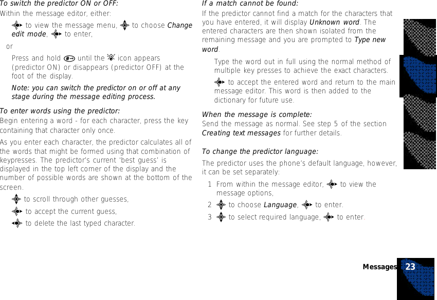 To switch the predictor ON or OFF:Within the message editor, either:•c to view the message menu, e to choose Changeedit mode, c to enter,or•Press and hold # until the A icon appears(predictor ON) or disappears (predictor OFF) at thefoot of the display.Note: you can switch the predictor on or off at anystage during the message editing process.To enter words using the predictor:Begin entering a word - for each character, press the keycontaining that character only once.As you enter each character, the predictor calculates all ofthe words that might be formed using that combination ofkeypresses. The predictor’s current ‘best guess’ isdisplayed in the top left corner of the display and thenumber of possible words are shown at the bottom of thescreen.•e to scroll through other guesses,•c to accept the current guess,•a to delete the last typed character.If a match cannot be found:If the predictor cannot find a match for the characters thatyou have entered, it will display Unknown word. Theentered characters are then shown isolated from theremaining message and you are prompted to Type newword.•Type the word out in full using the normal method ofmultiple key presses to achieve the exact characters.•c to accept the entered word and return to the mainmessage editor. This word is then added to thedictionary for future use.When the message is complete:Send the message as normal. See step 5 of the sectionCreating text messages for further details.To change the predictor language:The predictor uses the phone’s default language, however,it can be set separately:1From within the message editor, c to view themessage options,2e to choose Language, c to enter.3e to select required language, c to enter.23Messages