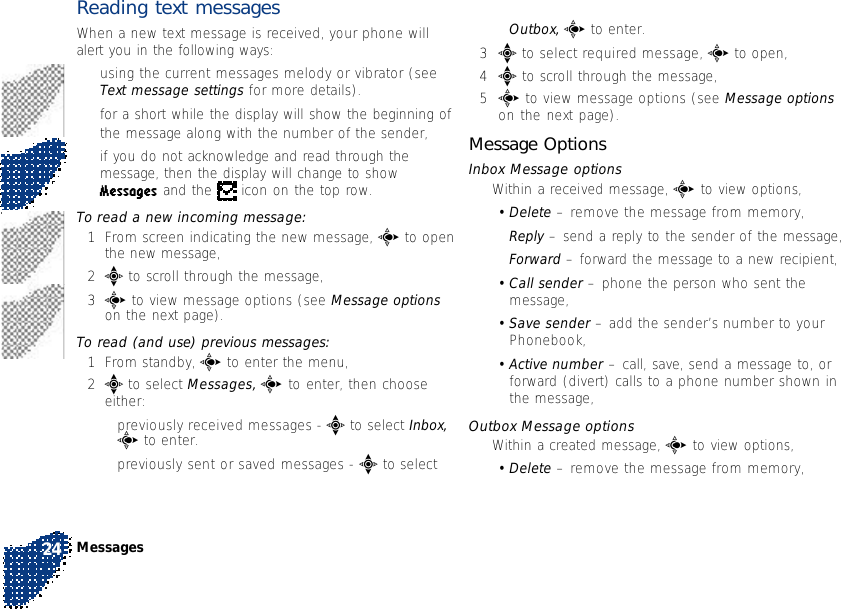 Reading text messagesWhen a new text message is received, your phone willalert you in the following ways:•using the current messages melody or vibrator (seeText message settings for more details).•for a short while the display will show the beginning ofthe message along with the number of the sender,•if you do not acknowledge and read through themessage, then the display will change to showMessages and the   icon on the top row.To read a new incoming message:1From screen indicating the new message, c to openthe new message,2e to scroll through the message,3c to view message options (see Message optionson the next page).To read (and use) previous messages:1From standby, c to enter the menu,2e to select Messages, c to enter, then chooseeither:•previously received messages - e to select Inbox,c to enter.•previously sent or saved messages - e to selectOutbox, c to enter.3e to select required message, c to open,4e to scroll through the message,5c to view message options (see Message optionson the next page).Message OptionsInbox Message options•Within a received message, c to view options,•Delete – remove the message from memory,•Reply – send a reply to the sender of the message,•Forward – forward the message to a new recipient,•Call sender – phone the person who sent themessage,•Save sender – add the sender’s number to yourPhonebook,•Active number – call, save, send a message to, orforward (divert) calls to a phone number shown inthe message,Outbox Message options•Within a created message, c to view options,•Delete – remove the message from memory,Messages24