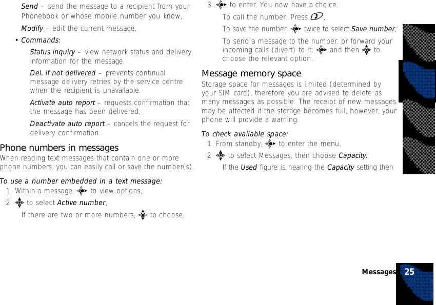 •Send – send the message to a recipient from yourPhonebook or whose mobile number you know,•Modify – edit the current message,•Commands:•Status inquiry – view network status and deliveryinformation for the message,•Del. if not delivered – prevents continualmessage delivery retries by the service centrewhen the recipient is unavailable.•Activate auto report – requests confirmation thatthe message has been delivered,•Deactivate auto report – cancels the request fordelivery confirmation.Phone numbers in messagesWhen reading text messages that contain one or morephone numbers, you can easily call or save the number(s).To use a number embedded in a text message:1Within a message, c to view options,2e to select Active number,•If there are two or more numbers, e to choose,3c to enter. You now have a choice:•To call the number: Press ),•To save the number: c twice to select Save number,•To send a message to the number, or forward yourincoming calls (divert) to it: c and then e tochoose the relevant option.Message memory spaceStorage space for messages is limited (determined byyour SIM card), therefore you are advised to delete asmany messages as possible. The receipt of new messagesmay be affected if the storage becomes full, however, yourphone will provide a warning.To check available space:1From standby, c to enter the menu,2e to select Messages, then choose Capacity.•If the Used figure is nearing the Capacity setting then25Messages