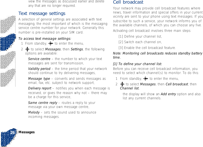 view the messages as discussed earlier and deleteany that are no longer required.Text message settingsA selection of general settings are associated with textmessaging, the most important of which is the messagingservice centre number for your network. Generally thisnumber is pre-installed on your SIM card.To access text message settings:1From standby, c to enter the menu,2e to select Messages, then Settings, the followingoptions are available:•Service centre – the number to which your textmessages are sent for transmission,•Validity period – the time period that your networkshould continue to try delivering messages,•Message type – converts and sends messages asemail, fax, etc. subject to network support,•Delivery report – notifies you when each message isreceived, or gives the reason why not – there maybe a charge for this service,•Same centre reply – routes a reply to yourmessage via your own message centre,•Melody – sets the sound used to announceincoming messages.Cell broadcastYour network may provide cell broadcast features wherenews, travel information and special offers in your currentvicinity are sent to your phone using text messages. If yousubscribe to such a service, your network informs you ofthe available channels, of which you can choose any five.Activating cell broadcast involves three main steps:•[1] Define your channel list,•[2] Switch each channel on,•[3] Enable the cell broadcast feature.Note: Monitoring cell broadcasts reduces standby batterytime.[1] To define your channel list:Before you can receive cell broadcast information, youneed to select which channel(s) to monitor. To do this:1From standby, c to enter the menu,2e to select Messages, then Cell broadcast, thenChannel list,•the display will show an Add entry option and alsolist any current channels.Messages26