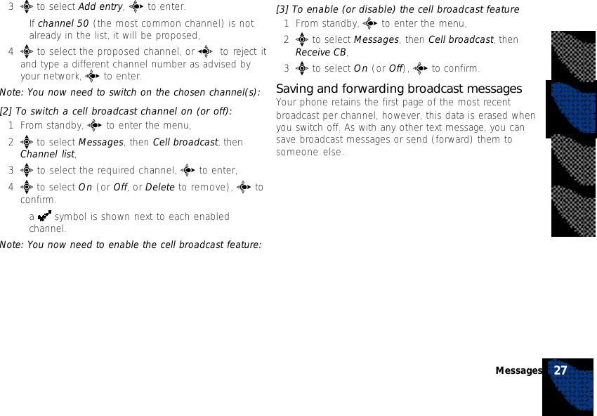 3e to select Add entry, c to enter.•If channel 50 (the most common channel) is notalready in the list, it will be proposed,4e to select the proposed channel, or a to reject itand type a different channel number as advised byyour network, c to enter.Note: You now need to switch on the chosen channel(s):[2] To switch a cell broadcast channel on (or off):1From standby, c to enter the menu,2e to select Messages, then Cell broadcast, thenChannel list,3e to select the required channel, c to enter,4e to select On (or Off, or Delete to remove), c toconfirm.•a   symbol is shown next to each enabledchannel.Note: You now need to enable the cell broadcast feature:[3] To enable (or disable) the cell broadcast feature1From standby, c to enter the menu,2e to select Messages, then Cell broadcast, thenReceive CB,3e to select On (or Off), c to confirm.Saving and forwarding broadcast messagesYour phone retains the first page of the most recentbroadcast per channel, however, this data is erased whenyou switch off. As with any other text message, you cansave broadcast messages or send (forward) them tosomeone else.27Messages