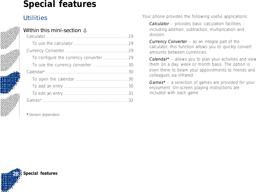 UtilitiesWithin this mini-section òCalculator ...................................................................................... 29To use the calculator ......................................................... 29Currency Converter .................................................................. 29To configure the currency converter .......................... 29To use the currency converter ..................................... 30Calendar* ...................................................................................... 30To open the calendar ....................................................... 30To add an entry ................................................................... 30To edit an entry ................................................................... 31Games* ......................................................................................... 32* Version dependentYour phone provides the following useful applications:•Calculator – provides basic calculation facilities -including addition, subtraction, multiplication anddivision.•Currency Converter – as an integral part of thecalculator, this function allows you to quickly convertamounts between currencies.•Calendar* – allows you to plan your activities and viewthem on a day, week or month basis. The option iseven there to beam your appointments to friends andcolleagues via infrared.•Games* – a selection of games are provided for yourenjoyment. On-screen playing instructions areincluded with each game.Special featuresSpecial features28