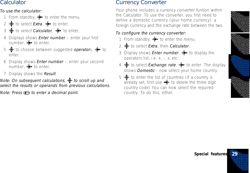 CalculatorTo use the calculator:1From standby, c to enter the menu,2e to select Extra, c to enter,3e to select Calculator, c to enter,4Displays shows Enter number – enter your firstnumber, c to enter,5e to choose between suggested operators, c toenter,6Display shows Enter number – enter your secondnumber, c to enter,7Display shows the Result.Note: On subsequent calculations, e to scroll up andselect the results or operands from previous calculations.Note: Press # to enter a decimal point.Currency ConverterYour phone includes a currency converter funtion withinthe Calculator. To use the converter, you first need todefine a domestic currency (your home currency), aforeign currency and the exchange rate between the two.To configure the currency converter:1From standby, c to enter the menu,2e to select Extra, then Calculator,3Display shows Enter number, c to display theoperators list, i.e. +, -, x, etc.4e to select Exchange rate, c to enter. The displayshows Domestic - now select your home country.5e to enter the list of countries (if a country isalready set, first use a to delete the three digitcountry code) You can now select the requiredcountry. To do this, either:29Special features