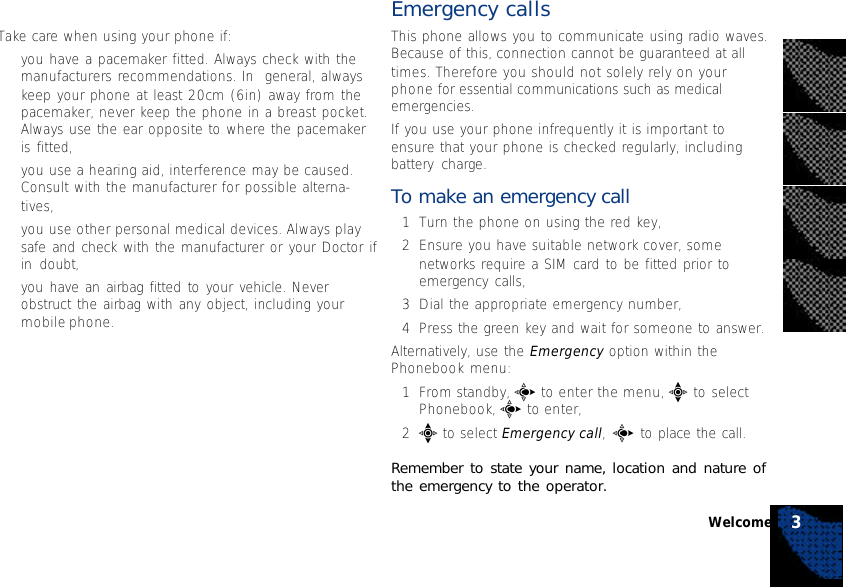 Take care when using your phone if:•you have a pacemaker fitted. Always check with themanufacturers recommendations. In  general, alwayskeep your phone at least 20cm (6in) away from thepacemaker, never keep the phone in a breast pocket.Always use the ear opposite to where the pacemakeris fitted,•you use a hearing aid, interference may be caused.Consult with the manufacturer for possible alterna-tives,•you use other personal medical devices. Always playsafe and check with the manufacturer or your Doctor ifin doubt,•you have an airbag fitted to your vehicle. Neverobstruct the airbag with any object, including yourmobile phone.Emergency callsThis phone allows you to communicate using radio waves.Because of this, connection cannot be guaranteed at alltimes. Therefore you should not solely rely on yourphone for essential communications such as medicalemergencies.If you use your phone infrequently it is important toensure that your phone is checked regularly, includingbattery charge.To make an emergency call1Turn the phone on using the red key,2Ensure you have suitable network cover, somenetworks require a SIM card to be fitted prior toemergency calls,3Dial the appropriate emergency number,4Press the green key and wait for someone to answer.Alternatively, use the Emergency option within thePhonebook menu:1From standby, c to enter the menu, e to selectPhonebook, c to enter,2e to select Emergency call, c to place the call.Remember to state your name, location and nature ofthe emergency to the operator.Welcome 3