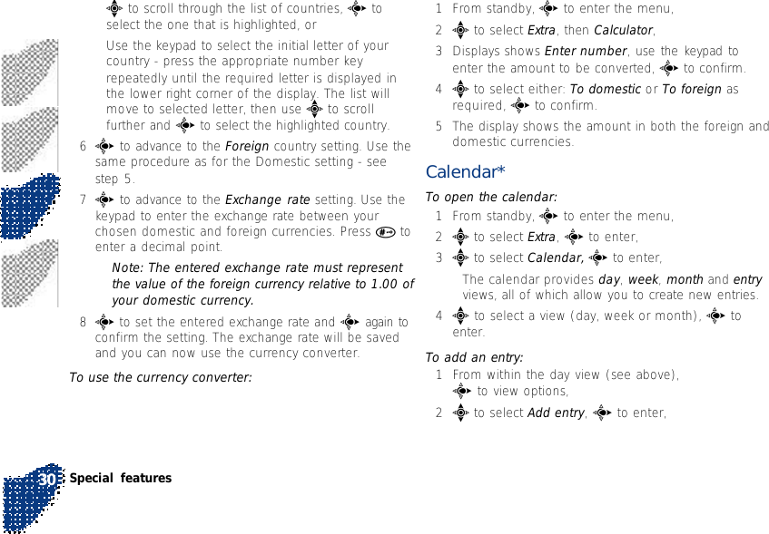 •e to scroll through the list of countries, c toselect the one that is highlighted, or•Use the keypad to select the initial letter of yourcountry - press the appropriate number keyrepeatedly until the required letter is displayed inthe lower right corner of the display. The list willmove to selected letter, then use e to scrollfurther and c to select the highlighted country.6c to advance to the Foreign country setting. Use thesame procedure as for the Domestic setting - seestep 5.7c to advance to the Exchange rate setting. Use thekeypad to enter the exchange rate between yourchosen domestic and foreign currencies. Press # toenter a decimal point.Note: The entered exchange rate must representthe value of the foreign currency relative to 1.00 ofyour domestic currency.8c to set the entered exchange rate and c again toconfirm the setting. The exchange rate will be savedand you can now use the currency converter.To use the currency converter:1From standby, c to enter the menu,2e to select Extra, then Calculator,3Displays shows Enter number, use the keypad toenter the amount to be converted, c to confirm.4e to select either: To domestic or To foreign asrequired, c to confirm.5The display shows the amount in both the foreign anddomestic currencies.Calendar*To open the calendar:1From standby, c to enter the menu,2e to select Extra, c to enter,3e to select Calendar, c to enter,•The calendar provides day, week, month and entryviews, all of which allow you to create new entries.4e to select a view (day, week or month), c toenter.To add an entry:1From within the day view (see above),c to view options,2e to select Add entry, c to enter,Special features30