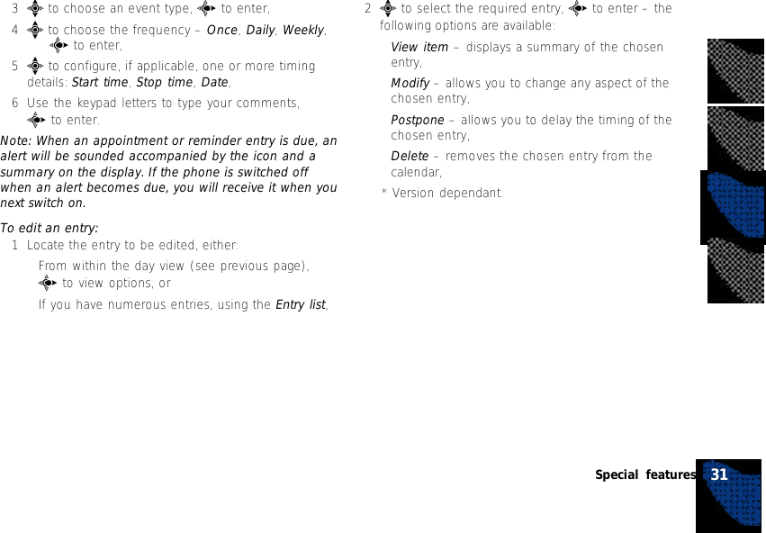 3e to choose an event type, c to enter,4e to choose the frequency – Once, Daily, Weekly,   c to enter,5e to configure, if applicable, one or more timingdetails: Start time, Stop time, Date,6Use the keypad letters to type your comments,c to enter.Note: When an appointment or reminder entry is due, analert will be sounded accompanied by the icon and asummary on the display. If the phone is switched offwhen an alert becomes due, you will receive it when younext switch on.To edit an entry:1Locate the entry to be edited, either:•From within the day view (see previous page),c to view options, or•If you have numerous entries, using the Entry list,2e to select the required entry, c to enter – thefollowing options are available:•View item – displays a summary of the chosenentry,•Modify – allows you to change any aspect of thechosen entry,•Postpone – allows you to delay the timing of thechosen entry,•Delete – removes the chosen entry from thecalendar,* Version dependant.31Special features