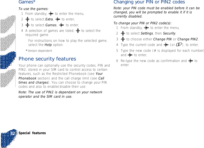 Games*To use the games:1From standby, c to enter the menu,2e to select Extra, c to enter,3e to select Games, c to enter,4A selection of games are listed, e to select therequired game.•For instructions on how to play the selected game,select the Help option.* Version dependentPhone security featuresYour phone can optionally use the security codes, PIN andPIN2, stored in your SIM card to control access to certainfeatures, such as the Restricted Phonebook (see YourPhonebook section) and the call charge limit (see Calltimes and charges). You can choose to change your PINcodes and also to enable/disable their use.Note: The use of PIN2 is dependant on your networkoperator and the SIM card in use.Changing your PIN or PIN2 codesNote: your PIN code must be enabled before it can bechanged, you will be prompted to enable it if it iscurrently disabled.To change your PIN or PIN2 code(s):1From standby, c to enter the menu,2e to select Settings, then Security,3e to choose either Change PIN or Change PIN2,4Type the current code and c (or )), to enter,5Type the new code (# is displayed for each number)and c to enter,6Re-type the new code as confirmation and c toenter.Special features32