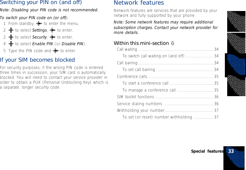 Switching your PIN on (and off)Note: Disabling your PIN code is not recommended.To switch your PIN code on (or off):1From standby, c to enter the menu,2e to select Settings, c to enter,2e to select Security, c to enter,4e to select Enable PIN (or Disable PIN),5Type the PIN code and c to enter.If your SIM becomes blockedFor security purposes, if the wrong PIN code is enteredthree times in succession, your SIM card is automaticallyblocked. You will need to contact your service provider inorder to obtain a PUK (Personal Unblocking Key) which isa separate, longer security code.Network featuresNetwork features are services that are provided by yournetwork and fully supported by your phone.Note: Some network features may require additionalsubscription charges. Contact your network provider formore details.Within this mini-section òCall waiting ................................................................................... 34To switch call waiting on (and off) .............................. 34Call barring ................................................................................... 34To set call barring ............................................................... 34Conference calls ........................................................................ 35To start a conference call ................................................ 35To manage a conference call ........................................ 35SIM toolkit functions ................................................................ 36Service dialing numbers ....................................................... 36Withholding your number ..................................................... 37To set (or reset) number withholding ...................... 3733Special features