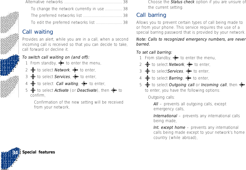 Alternative networks ................................................................ 38To change the network currently in use ................... 38The preferred networks list ........................................... 38To edit the preferred networks list ............................. 38Call waitingProvides an alert, while you are in a call, when a secondincoming call is received so that you can decide to take,call forward or decline it.To switch call waiting on (and off):1From standby, c to enter the menu,2e to select Network, c to enter,3e to select Services, c to enter,4e to select  Call waiting, c to enter,5e to select Activate (or Deactivate), then c toconfirm,•Confirmation of the new setting will be receivedfrom your network,•Choose the Status check option if you are unsure ofthe current setting.Call barringAllows you to prevent certain types of call being made toor from your phone. This service requires the use of aspecial barring password that is provided by your network.Note: Calls to recognized emergency numbers, are neverbarred.To set call barring:1From standby, c to enter the menu,2e to select Network, c to enter,3e to selectServices, c to enter,4e to select Barring, c to enter,5e to select Outgoing call or Incoming call, then cto enter, you have the following options:•Outgoing calls:•All – prevents all outgoing calls, exceptemergency calls,•International – prevents any international callsbeing made,•Int. except home – prevents any internationalcalls being made except to your network’s homecountry (while abroad),Special features34