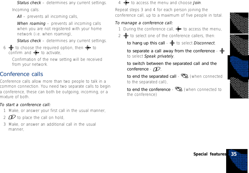 •Status check – determines any current settings.•Incoming calls:•All – prevents all incoming calls,•When roaming – prevents all incoming callswhen you are not registered with your homenetwork (i.e. when roaming),•Status check – determines any current settings.6e to choose the required option, then c toconfirm and c to activate,•Confirmation of the new setting will be receivedfrom your network.Conference callsConference calls allow more than two people to talk in acommon connection. You need two separate calls to begina conference, these can both be outgoing, incoming, or amixture of both.To start a conference call:1Make, or answer your first call in the usual manner,2) to place the call on hold,3Make, or answer an additional call in the usualmanner,4c to access the menu and choose Join.Repeat steps 3 and 4 for each person joining theconference call, up to a maximum of five people in total.To manage a conference call:1During the conference call, c to access the menu,2e to select one of the conference callers, then:•to hang up this call - e to select Disconnect,•to separate a call away from the conference - eto select Speak privately,•to switch between the separated call and theconference - ),•to end the separated call - ( (when connectedto the separated call),•to end the conference - ( (when connected tothe conference)35Special features