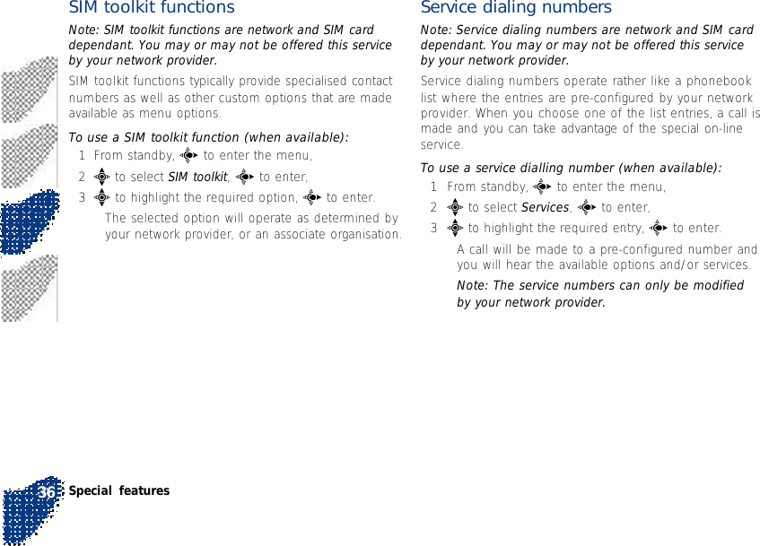 SIM toolkit functionsNote: SIM toolkit functions are network and SIM carddependant. You may or may not be offered this serviceby your network provider.SIM toolkit functions typically provide specialised contactnumbers as well as other custom options that are madeavailable as menu options.To use a SIM toolkit function (when available):1From standby, c to enter the menu,2e to select SIM toolkit, c to enter,3e to highlight the required option, c to enter.•The selected option will operate as determined byyour network provider, or an associate organisation.Service dialing numbersNote: Service dialing numbers are network and SIM carddependant. You may or may not be offered this serviceby your network provider.Service dialing numbers operate rather like a phonebooklist where the entries are pre-configured by your networkprovider. When you choose one of the list entries, a call ismade and you can take advantage of the special on-lineservice.To use a service dialling number (when available):1From standby, c to enter the menu,2e to select Services, c to enter,3e to highlight the required entry, c to enter.•A call will be made to a pre-configured number andyou will hear the available options and/or services.Note: The service numbers can only be modifiedby your network provider.Special features36