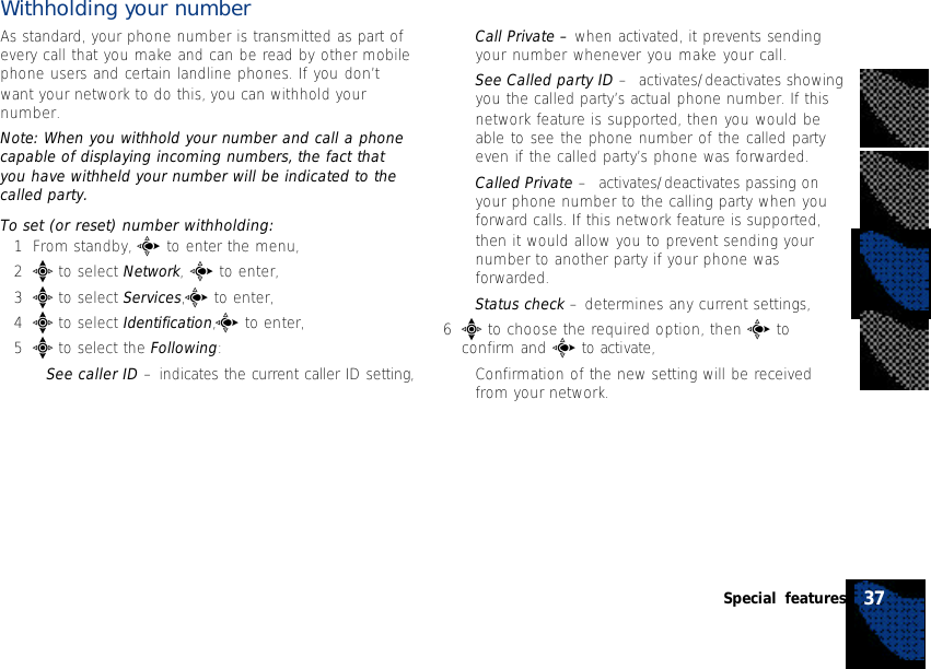 Withholding your numberAs standard, your phone number is transmitted as part ofevery call that you make and can be read by other mobilephone users and certain landline phones. If you don’twant your network to do this, you can withhold yournumber.Note: When you withhold your number and call a phonecapable of displaying incoming numbers, the fact thatyou have withheld your number will be indicated to thecalled party.To set (or reset) number withholding:1From standby, c to enter the menu,2e to select Network, c to enter,3e to select Services,c to enter,4e to select Identification,c to enter,5e to select the Following:•See caller ID – indicates the current caller ID setting,•Call Private – when activated, it prevents sendingyour number whenever you make your call.•See Called party ID –  activates/deactivates showingyou the called party’s actual phone number. If thisnetwork feature is supported, then you would beable to see the phone number of the called partyeven if the called party’s phone was forwarded.•Called Private –  activates/deactivates passing onyour phone number to the calling party when youforward calls. If this network feature is supported,then it would allow you to prevent sending yournumber to another party if your phone wasforwarded.•Status check – determines any current settings,6e to choose the required option, then c toconfirm and c to activate,•Confirmation of the new setting will be receivedfrom your network.37Special features