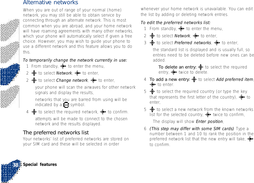 Alternative networksWhen you are out of range of your normal (home)network, you may still be able to obtain service byconnecting through an alternate network. This is mostcommon when you are abroad, and your home networkwill have roaming agreements with many other networks,which your phone will automatically select if given a freechoice. However, you may wish to guide your phone touse a different network and this feature allows you to dothis.To temporarily change the network currently in use:1From standby, c to enter the menu,2e to select Network, c to enter,2e to select Change network, c to enter,•your phone will scan the airwaves for other networksignals and display the results,•networks that you are barred from using will beindicated by a   symbol.4e to select the required network, c to confirm.•attempts will be made to connect to the chosennetwork and the results displayed.The preferred networks listYour networks’ list of preferred networks are stored onyour SIM card and these will be selected in orderwhenever your home network is unavailable. You can editthe list by adding or deleting network entries.To edit the preferred networks list:1From standby, c to enter the menu,2e to select Network, c to enter,3e to select Preferred networks, c to enter,•the standard list is displayed and is usually full, soentries need to be deleted before new ones can beadded.•To delete an entry: e to select the requiredentry, c twice to delete.4To add a new entry: e to select Add preferred item,c to enter.5e to select the required country (or type the keythat represents the first letter of the country), c toenter,5e to select a new network from the known networkslist for the selected country, c twice to confirm,•The display will show Enter position,6(This step may differ with some SIM cards) Type anumber between 1 and 10 to rank the position in thepreferred network list that the new entry will take, cto confirm.Special features38