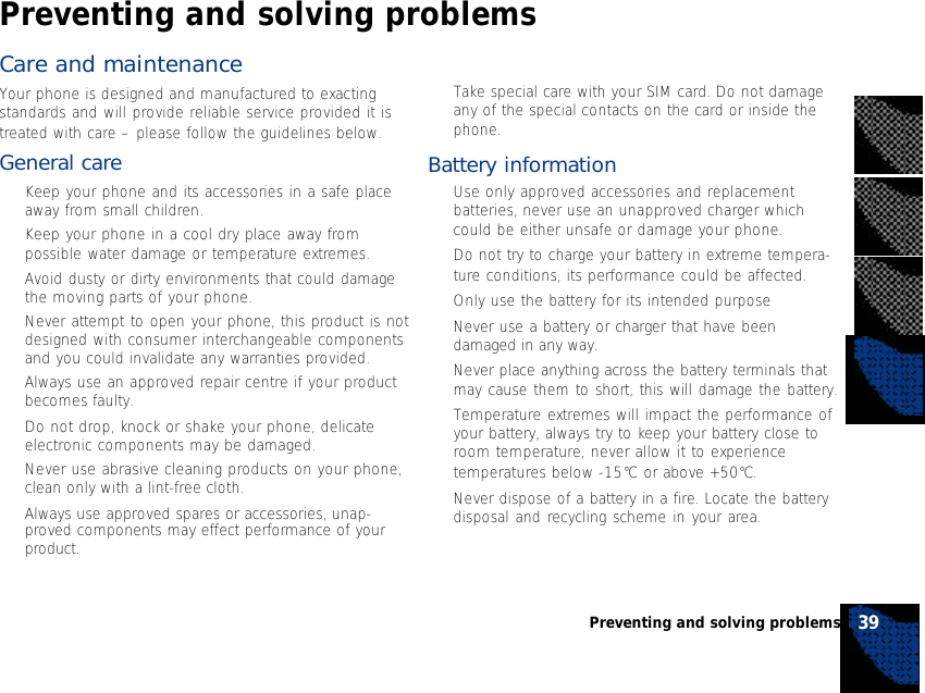 Care and maintenanceYour phone is designed and manufactured to exactingstandards and will provide reliable service provided it istreated with care – please follow the guidelines below.General care•Keep your phone and its accessories in a safe placeaway from small children.•Keep your phone in a cool dry place away frompossible water damage or temperature extremes.•Avoid dusty or dirty environments that could damagethe moving parts of your phone.•Never attempt to open your phone, this product is notdesigned with consumer interchangeable componentsand you could invalidate any warranties provided.•Always use an approved repair centre if your productbecomes faulty.•Do not drop, knock or shake your phone, delicateelectronic components may be damaged.•Never use abrasive cleaning products on your phone,clean only with a lint-free cloth.•Always use approved spares or accessories, unap-proved components may effect performance of yourproduct.•Take special care with your SIM card. Do not damageany of the special contacts on the card or inside thephone.Battery information•Use only approved accessories and replacementbatteries, never use an unapproved charger whichcould be either unsafe or damage your phone.•Do not try to charge your battery in extreme tempera-ture conditions, its performance could be affected.•Only use the battery for its intended purpose•Never use a battery or charger that have beendamaged in any way.•Never place anything across the battery terminals thatmay cause them to short, this will damage the battery.•Temperature extremes will impact the performance ofyour battery, always try to keep your battery close toroom temperature, never allow it to experiencetemperatures below -15°C or above +50°C.•Never dispose of a battery in a fire. Locate the batterydisposal and recycling scheme in your area.39Preventing and solving problemsPreventing and solving problems