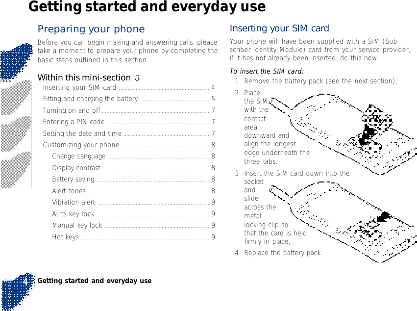 Preparing your phoneBefore you can begin making and answering calls, pleasetake a moment to prepare your phone by completing thebasic steps outlined in this section.Within this mini-section òInserting your SIM card ............................................................4Fitting and charging the battery ..............................................5Turning on and off .......................................................................7Entering a PIN code ....................................................................7Setting the date and time .........................................................7Customizing your phone ..........................................................8Change Language ...................................................................8Display contrast .......................................................................8Battery saving ...........................................................................8Alert tones ................................................................................8Vibration alert ..........................................................................9Auto key lock ...........................................................................9Manual key lock ......................................................................9Hot keys .....................................................................................9Getting started and everyday useInserting your SIM cardYour phone will have been supplied with a SIM (Sub-scriber Identity Module) card from your service provider,if it has not already been inserted, do this now.To insert the SIM card:1Remove the battery pack (see the next section),2Placethe SIM,with thecontactareadownward andalign the longestedge underneath thethree tabs.3Insert the SIM card down into thesocketandslideacross themetallocking clip sothat the card is heldfirmly in place,4Replace the battery pack.Getting started and everyday use4