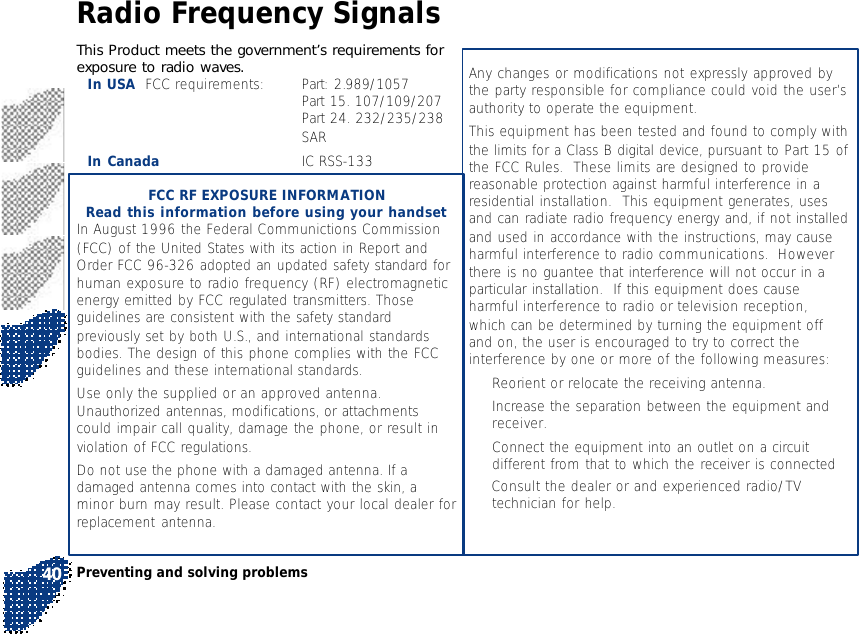 This Product meets the government’s requirements forexposure to radio waves.In USA  FCC requirements: Part: 2.989/1057Part 15. 107/109/207Part 24. 232/235/238SARIn Canada IC RSS-133FCC RF EXPOSURE INFORMATIONRead this information before using your handsetIn August 1996 the Federal Communictions Commission(FCC) of the United States with its action in Report andOrder FCC 96-326 adopted an updated safety standard forhuman exposure to radio frequency (RF) electromagneticenergy emitted by FCC regulated transmitters. Thoseguidelines are consistent with the safety standardpreviously set by both U.S., and international standardsbodies. The design of this phone complies with the FCCguidelines and these international standards.Use only the supplied or an approved antenna.Unauthorized antennas, modifications, or attachmentscould impair call quality, damage the phone, or result inviolation of FCC regulations.Do not use the phone with a damaged antenna. If adamaged antenna comes into contact with the skin, aminor burn may result. Please contact your local dealer forreplacement antenna.Any changes or modifications not expressly approved bythe party responsible for compliance could void the user’sauthority to operate the equipment.This equipment has been tested and found to comply withthe limits for a Class B digital device, pursuant to Part 15 ofthe FCC Rules.  These limits are designed to providereasonable protection against harmful interference in aresidential installation.  This equipment generates, usesand can radiate radio frequency energy and, if not installedand used in accordance with the instructions, may causeharmful interference to radio communications.  Howeverthere is no guantee that interference will not occur in aparticular installation.  If this equipment does causeharmful interference to radio or television reception,which can be determined by turning the equipment offand on, the user is encouraged to try to correct theinterference by one or more of the following measures:•Reorient or relocate the receiving antenna.•Increase the separation between the equipment andreceiver.•Connect the equipment into an outlet on a circuitdifferent from that to which the receiver is connected• Consult the dealer or and experienced radio/TVtechnician for help.Preventing and solving problems40Radio Frequency Signals