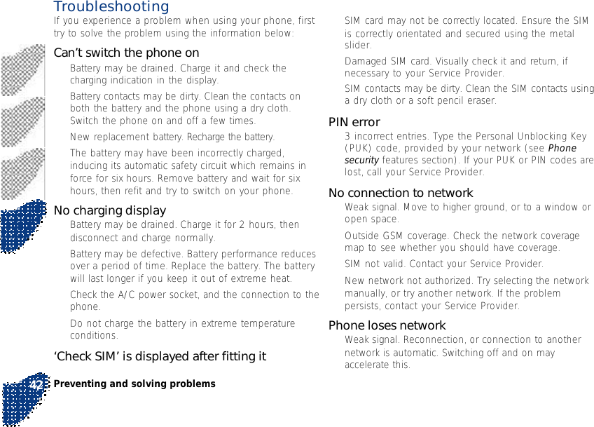 Preventing and solving problems42•SIM card may not be correctly located. Ensure the SIMis correctly orientated and secured using the metalslider.•Damaged SIM card. Visually check it and return, ifnecessary to your Service Provider.•SIM contacts may be dirty. Clean the SIM contacts usinga dry cloth or a soft pencil eraser.PIN error•3 incorrect entries. Type the Personal Unblocking Key(PUK) code, provided by your network (see Phonesecurity features section). If your PUK or PIN codes arelost, call your Service Provider.No connection to network•Weak signal. Move to higher ground, or to a window oropen space.•Outside GSM coverage. Check the network coveragemap to see whether you should have coverage.•SIM not valid. Contact your Service Provider.•New network not authorized. Try selecting the networkmanually, or try another network. If the problempersists, contact your Service Provider.Phone loses network•Weak signal. Reconnection, or connection to anothernetwork is automatic. Switching off and on mayaccelerate this.TroubleshootingIf you experience a problem when using your phone, firsttry to solve the problem using the information below:Can’t switch the phone on•Battery may be drained. Charge it and check thecharging indication in the display.•Battery contacts may be dirty. Clean the contacts onboth the battery and the phone using a dry cloth.Switch the phone on and off a few times.•New replacement battery. Recharge the battery.•The battery may have been incorrectly charged,inducing its automatic safety circuit which remains inforce for six hours. Remove battery and wait for sixhours, then refit and try to switch on your phone.No charging display•Battery may be drained. Charge it for 2 hours, thendisconnect and charge normally.•Battery may be defective. Battery performance reducesover a period of time. Replace the battery. The batterywill last longer if you keep it out of extreme heat.•Check the A/C power socket, and the connection to thephone.•Do not charge the battery in extreme temperatureconditions.‘Check SIM’ is displayed after fitting it