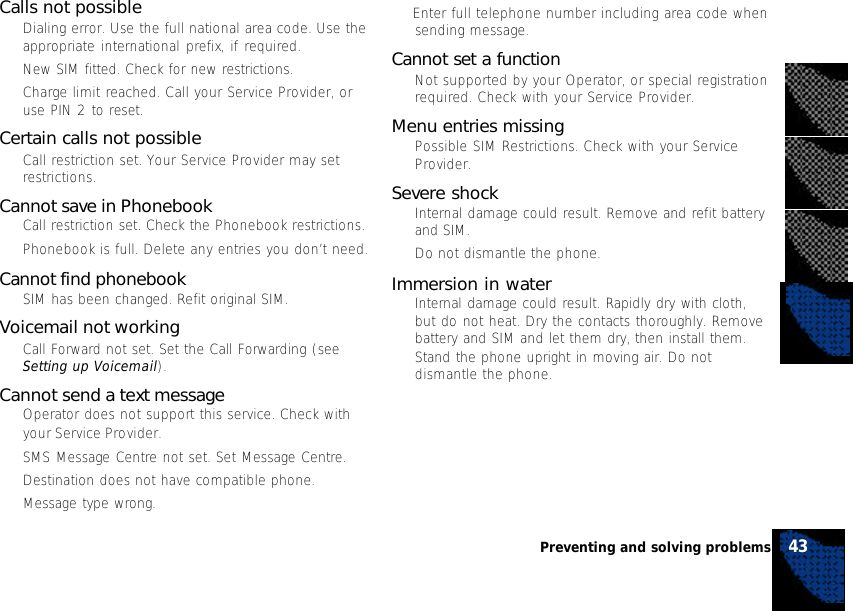 43Preventing and solving problems• Enter full telephone number including area code whensending message.Cannot set a function•Not supported by your Operator, or special registrationrequired. Check with your Service Provider.Menu entries missing•Possible SIM Restrictions. Check with your ServiceProvider.Severe shock•Internal damage could result. Remove and refit batteryand SIM.•Do not dismantle the phone.Immersion in water•Internal damage could result. Rapidly dry with cloth,but do not heat. Dry the contacts thoroughly. Removebattery and SIM and let them dry, then install them.Stand the phone upright in moving air. Do notdismantle the phone.Calls not possible•Dialing error. Use the full national area code. Use theappropriate international prefix, if required.•New SIM fitted. Check for new restrictions.•Charge limit reached. Call your Service Provider, oruse PIN 2 to reset.Certain calls not possible•Call restriction set. Your Service Provider may setrestrictions.Cannot save in Phonebook•Call restriction set. Check the Phonebook restrictions.•Phonebook is full. Delete any entries you don’t need.Cannot find phonebook•SIM has been changed. Refit original SIM.Voicemail not working•Call Forward not set. Set the Call Forwarding (seeSetting up Voicemail).Cannot send a text message•Operator does not support this service. Check withyour Service Provider.•SMS Message Centre not set. Set Message Centre.•Destination does not have compatible phone.•Message type wrong.