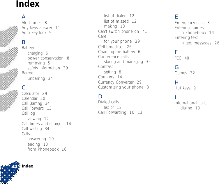 Index44EEmergency calls  3Entering namesin Phonebook  14Entering textin text messages  26FFCC  40GGames  32HHot keys  9IInternational callsdialing  13list of dialed  12list of missed  12making  10Can’t switch phone on  41Carefor your phone  39Cell broadcast  26Charging the battery  6Conference callsstaring and managing  35Contrastsetting  8Counters  14Currency Converter  29Customizing your phone  8DDialed callslist of  12Call Forwarding  10, 13AAlert tones  8Any keys answer  11Auto key lock  9BBatterycharging  6power conservation  8removing  5safety information  39Barredunbarring  34CCalculator  29Calendar  30Call Barring  34Call Forward  13Call logviewing  12Call times and charges  14Call waiting  34Callsanswering  10ending  10from Phonebook  16Index