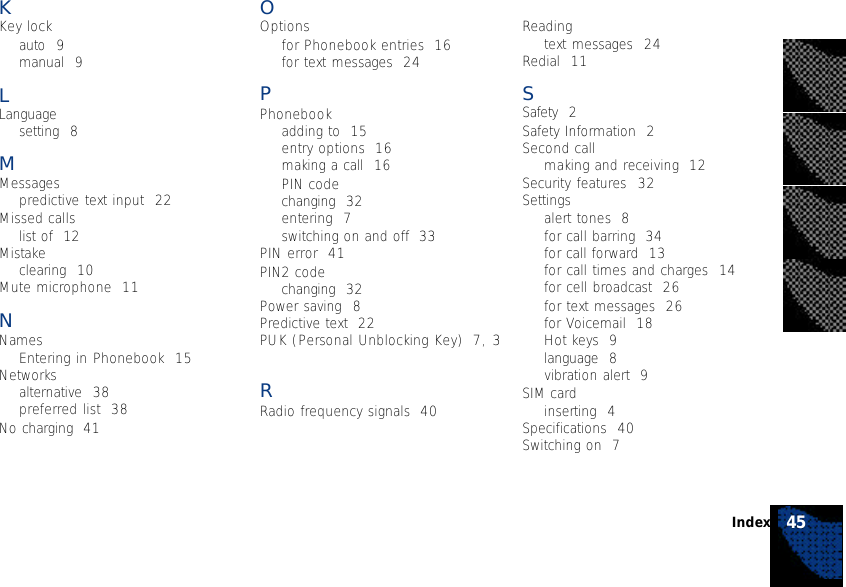 45IndexKKey lockauto  9manual  9LLanguagesetting  8MMessagespredictive text input  22Missed callslist of  12Mistakeclearing  10Mute microphone  11NNamesEntering in Phonebook  15Networksalternative  38preferred list  38No charging  41OOptionsfor Phonebook entries  16for text messages  24PPhonebookadding to  15entry options  16making a call  16PIN codechanging  32entering  7switching on and off  33PIN error  41PIN2 codechanging  32Power saving  8Predictive text  22PUK (Personal Unblocking Key)  7,3RRadio frequency signals  40Readingtext messages  24Redial  11SSafety  2Safety Information  2Second callmaking and receiving  12Security features  32Settingsalert tones  8for call barring  34for call forward  13for call times and charges  14for cell broadcast  26for text messages  26for Voicemail  18Hot keys  9language  8vibration alert  9SIM cardinserting  4Specifications  40Switching on  7