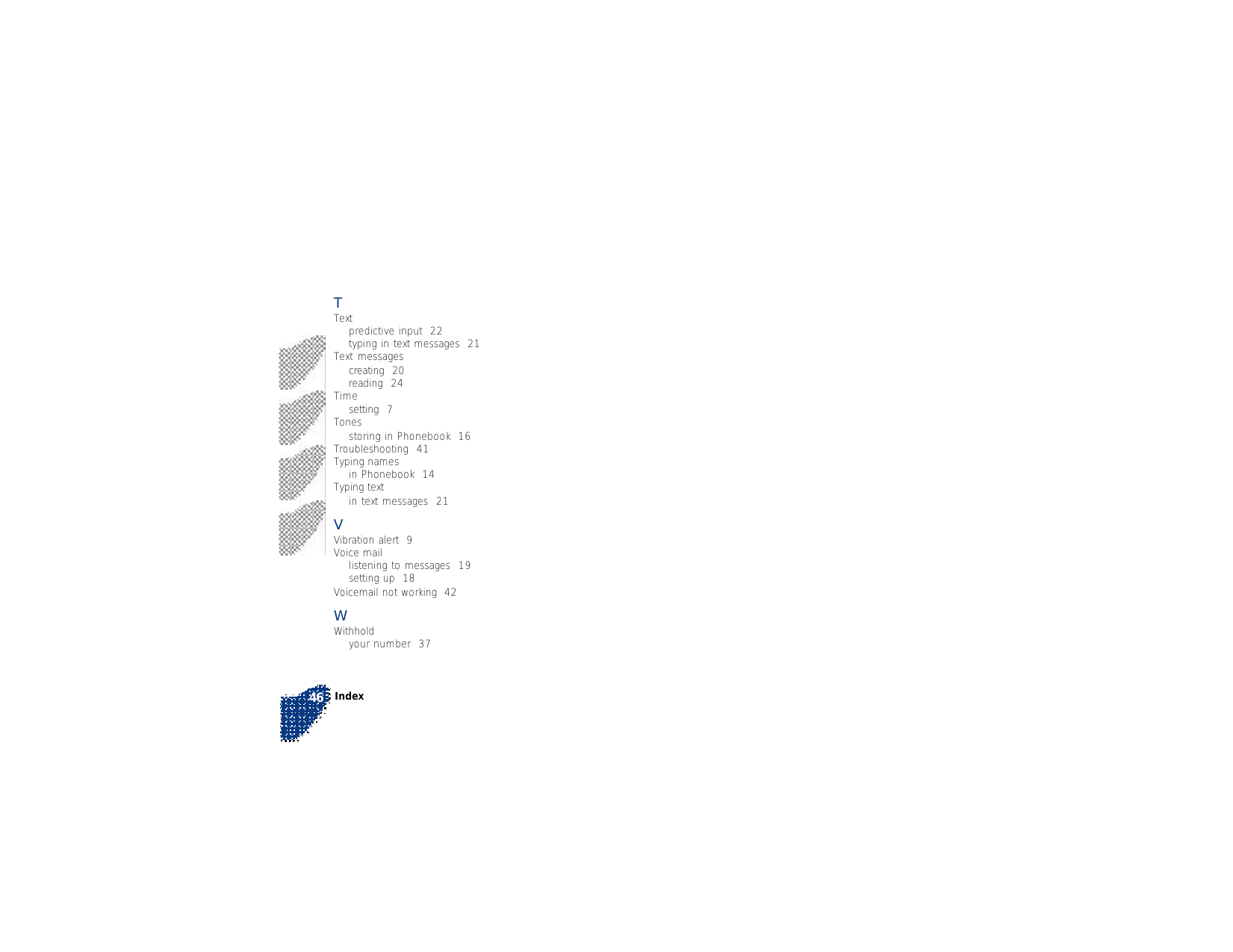 Index46TTextpredictive input  22typing in text messages  21Text messagescreating  20reading  24Timesetting  7Tonesstoring in Phonebook  16Troubleshooting  41Typing namesin Phonebook  14Typing textin text messages  21VVibration alert  9Voice maillistening to messages  19setting up  18Voicemail not working  42WWithholdyour number  37