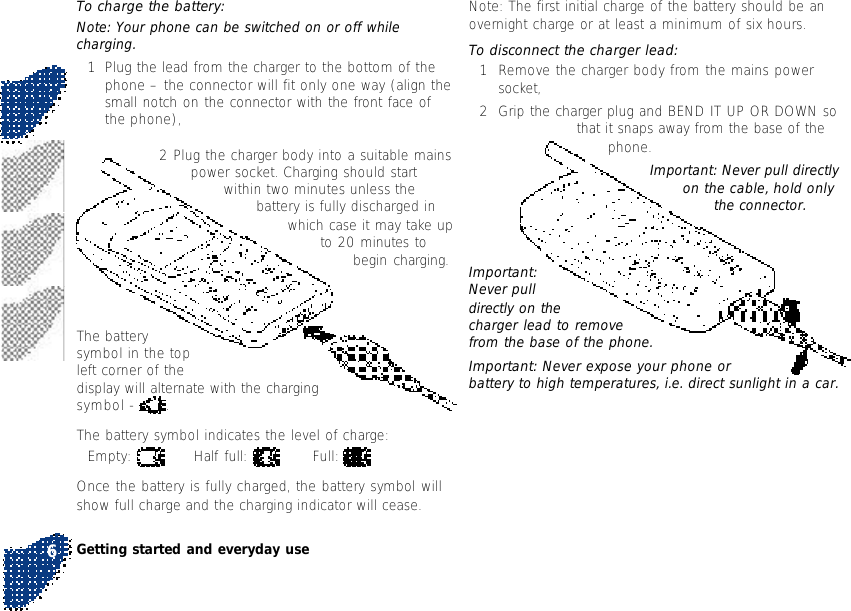 Note: The first initial charge of the battery should be anovernight charge or at least a minimum of six hours.To disconnect the charger lead:1Remove the charger body from the mains powersocket,2Grip the charger plug and BEND IT UP OR DOWN sothat it snaps away from the base of thephone.Important: Never pull directlyon the cable, hold onlythe connector.To charge the battery:Note: Your phone can be switched on or off whilecharging.1Plug the lead from the charger to the bottom of thephone – the connector will fit only one way (align thesmall notch on the connector with the front face ofthe phone),2 Plug the charger body into a suitable mainspower socket. Charging should startwithin two minutes unless thebattery is fully discharged inwhich case it may take upto 20 minutes tobegin charging.The batterysymbol in the topleft corner of thedisplay will alternate with the chargingsymbol -  .The battery symbol indicates the level of charge:Empty:  Half full:  Full: Once the battery is fully charged, the battery symbol willshow full charge and the charging indicator will cease.Important:Never pulldirectly on thecharger lead to removefrom the base of the phone.Important: Never expose your phone orbattery to high temperatures, i.e. direct sunlight in a car.Getting started and everyday use6