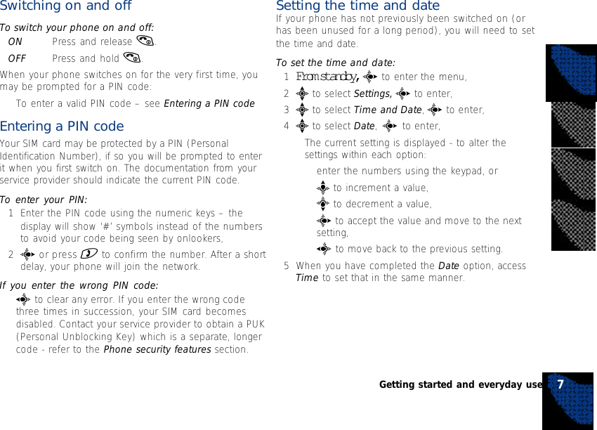 Switching on and offTo switch your phone on and off:ON Press and release (.OFF Press and hold (.When your phone switches on for the very first time, youmay be prompted for a PIN code:•To enter a valid PIN code – see Entering a PIN codeEntering a PIN codeYour SIM card may be protected by a PIN (PersonalIdentification Number), if so you will be prompted to enterit when you first switch on. The documentation from yourservice provider should indicate the current PIN code.To enter your PIN:1Enter the PIN code using the numeric keys – thedisplay will show ‘#’ symbols instead of the numbersto avoid your code being seen by onlookers,2c or press ) to confirm the number. After a shortdelay, your phone will join the network.If you enter the wrong PIN code:•a to clear any error. If you enter the wrong codethree times in succession, your SIM card becomesdisabled. Contact your service provider to obtain a PUK(Personal Unblocking Key) which is a separate, longercode - refer to the Phone security features section.Setting the time and dateIf your phone has not previously been switched on (orhas been unused for a long period), you will need to setthe time and date.To set the time and date:1From standby, c to enter the menu,2e to select Settings, c to enter,3e to select Time and Date, c to enter,4e to select Date, c to enter,•The current setting is displayed - to alter thesettings within each option:•enter the numbers using the keypad, or•b to increment a value,•d to decrement a value,•c to accept the value and move to the nextsetting,•a to move back to the previous setting.5When you have completed the Date option, accessTime to set that in the same manner.7Getting started and everyday use