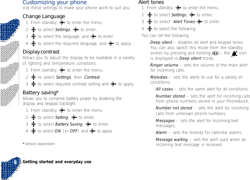 Customizing your phoneUse these settings to make your phone work to suit you.Change Language1From standby, c to enter the menu,2e to select Settings, c to enter,3e to select the language, and c to enter4e to select the required language, and c to apply.Display contrastAllows you to adjust the display to be readable in a varietyof lighting and temperature conditions.1From standby, c to enter the menu,2e to select Settings, then Contrast,3e to select required contrast setting and c to apply.Battery saving*Allows you to conserve battery power by disabling thedisplay and keypad backlight.1From standby, c to enter the menu,2e to select Setting, c to enter,3e to select Battery Saving, c to enter,4e to select ON (or OFF) and c to apply.* Version dependentAlert tones1From standby, c to enter the menu,2e to select Settings, c to enter,3e to select  Alert Tones c to enter,4e to select the following:You can set the following:•Deep silent – disables all alert and keypad tones.You can also switch this mode from the standbyscreen by pressing and holding * – the   iconis displayed in Deep silent mode,•Ringer volume – sets the volume of the main alertfor incoming calls,•Melodies – sets the alerts to use for a variety ofconditions:•All cases – sets the same alert for all conditions,•Number stored – sets the alert for incoming callsfrom phone numbers stored in your Phonebook,•Number not stored – sets the alert for incomingcalls from unknown phone numbers,•Messages – sets the alert for incoming textmessages,•Alarm – sets the melody for calendar alarms,•Message waiting – sets the alert used when anincoming text message is received.Getting started and everyday use8