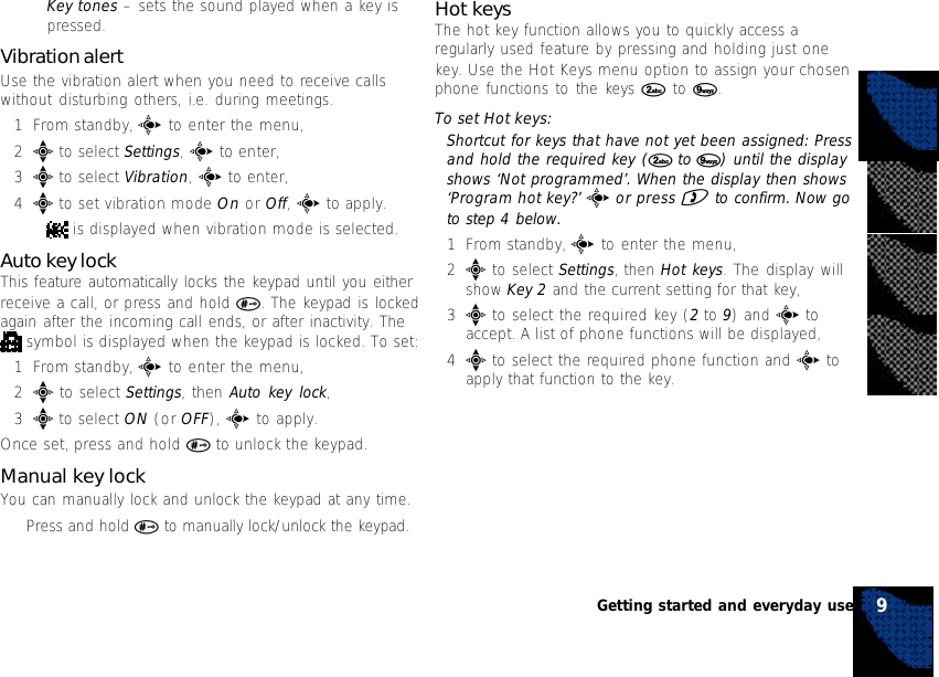 •Key tones – sets the sound played when a key ispressed.Vibration alertUse the vibration alert when you need to receive callswithout disturbing others, i.e. during meetings.1From standby, c to enter the menu,2e to select Settings, c to enter,3e to select Vibration, c to enter,4e to set vibration mode On or Off, c to apply.• is displayed when vibration mode is selected.Auto key lockThis feature automatically locks the keypad until you eitherreceive a call, or press and hold #. The keypad is lockedagain after the incoming call ends, or after inactivity. The symbol is displayed when the keypad is locked. To set:1From standby, c to enter the menu,2e to select Settings, then Auto key lock,3e to select ON (or OFF), c to apply.Once set, press and hold # to unlock the keypad.Manual key lockYou can manually lock and unlock the keypad at any time.•Press and hold # to manually lock/unlock the keypad.Hot keysThe hot key function allows you to quickly access aregularly used feature by pressing and holding just onekey. Use the Hot Keys menu option to assign your chosenphone functions to the keys 2 to 9.To set Hot keys:Shortcut for keys that have not yet been assigned: Pressand hold the required key (2 to 9) until the displayshows ‘Not programmed’. When the display then shows‘Program hot key?’ c or press ) to confirm. Now goto step 4 below.1From standby, c to enter the menu,2e to select Settings, then Hot keys. The display willshow Key 2 and the current setting for that key,3e to select the required key (2 to 9) and c toaccept. A list of phone functions will be displayed,4e to select the required phone function and c toapply that function to the key.9Getting started and everyday use