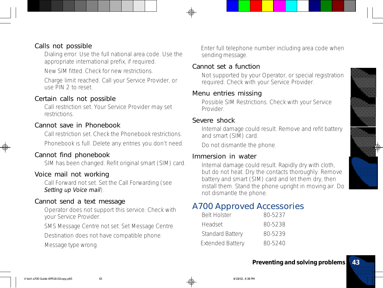 43Preventing and solving problems• Enter full telephone number including area code whensending message.Cannot set a function•Not supported by your Operator, or special registrationrequired. Check with your Service Provider.Menu entries missing•Possible SIM Restrictions. Check with your ServiceProvider.Severe shock•Internal damage could result. Remove and refit batteryand smart (SIM) card.•Do not dismantle the phone.Immersion in water•Internal damage could result. Rapidly dry with cloth,but do not heat. Dry the contacts thoroughly. Removebattery and smart (SIM) card and let them dry, theninstall them. Stand the phone upright in moving air. Donot dismantle the phone.A700 Approved Accessories•Belt Holster 80-5237•Headset 80-5238•Standard Battery 80-5239• Extended Battery 80-5240Calls not possible•Dialing error. Use the full national area code. Use theappropriate international prefix, if required.•New SIM fitted. Check for new restrictions.•Charge limit reached. Call your Service Provider, oruse PIN 2 to reset.Certain calls not possible•Call restriction set. Your Service Provider may setrestrictions.Cannot save in Phonebook•Call restriction set. Check the Phonebook restrictions.•Phonebook is full. Delete any entries you don’t need.Cannot find phonebook•SIM has been changed. Refit original smart (SIM) card.Voice mail not working•Call Forward not set. Set the Call Forwarding (seeSetting up Voice mail).Cannot send a text message•Operator does not support this service. Check withyour Service Provider.•SMS Message Centre not set. Set Message Centre.•Destination does not have compatible phone.•Message type wrong.V tech a700 Guide APR18-02copy.p65 4/18/02, 4:38 PM43