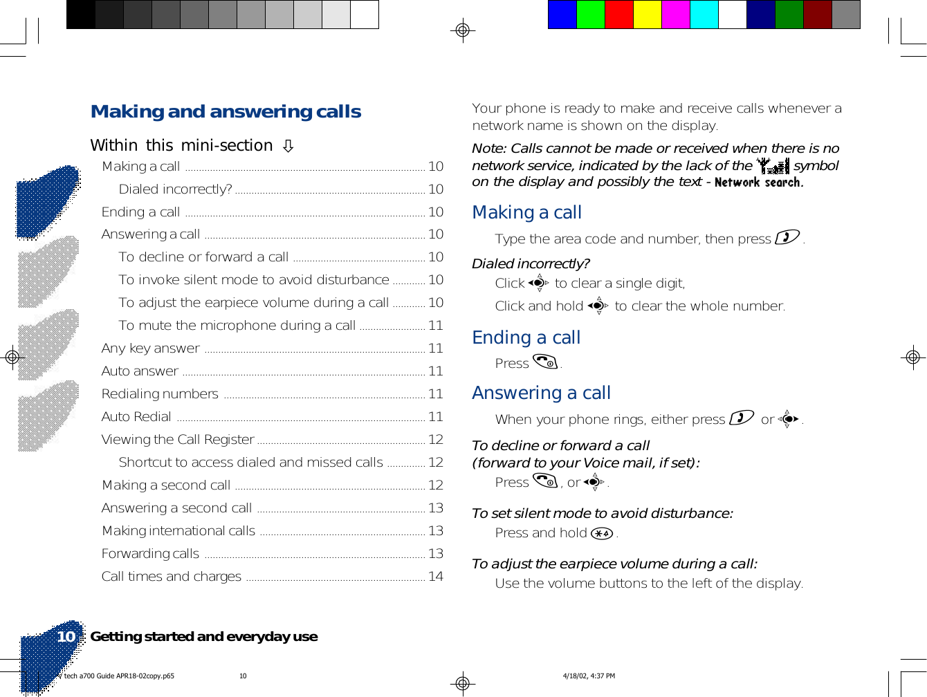 Making and answering callsWithin this mini-section !Making a call .......................................................................................10Dialed incorrectly?.....................................................................10Ending a call .......................................................................................10Answering a call ................................................................................10To decline or forward a call ................................................10To invoke silent mode to avoid disturbance............10To adjust the earpiece volume during a call............10To mute the microphone during a call........................11Any key answer ................................................................................11Auto answer ........................................................................................11Redialing numbers .........................................................................11Auto Redial ..........................................................................................11Viewing the Call Register.............................................................12Shortcut to access dialed and missed calls ..............12Making a second call .....................................................................12Answering a second call .............................................................13Making international calls ............................................................13Forwarding calls ................................................................................13Call times and charges .................................................................14Your phone is ready to make and receive calls whenever anetwork name is shown on the display.Note: Calls cannot be made or received when there is nonetwork service, indicated by the lack of the   symbolon the display and possibly the text - Network search.Making a call• Type the area code and number, then press ).Dialed incorrectly?• Click a to clear a single digit,• Click and hold a to clear the whole number.Ending a call• Press (.Answering a call• When your phone rings, either press ) or c.To decline or forward a call(forward to your Voice mail, if set):• Press (, or a.To set silent mode to avoid disturbance:• Press and hold *.To adjust the earpiece volume during a call:• Use the volume buttons to the left of the display.Getting started and everyday use10V tech a700 Guide APR18-02copy.p65 4/18/02, 4:37 PM10