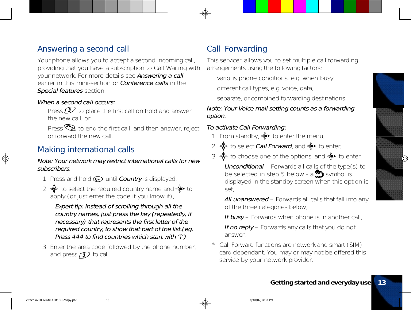 Answering a second callYour phone allows you to accept a second incoming call,providing that you have a subscription to Call Waiting withyour network. For more details see Answering a callearlier in this mini-section or Conference calls in theSpecial features section.When a second call occurs:• Press ) to place the first call on hold and answerthe new call, or• Press ( to end the first call, and then answer, rejector forward the new call.Making international callsNote: Your network may restrict international calls for newsubscribers.1 Press and hold 0 until Country is displayed,2e to select the required country name and c toapply (or just enter the code if you know it),•Expert tip: instead of scrolling through all thecountry names, just press the key (repeatedly, ifnecessary) that represents the first letter of therequired country, to show that part of the list.(eg.Press 444 to find countries which start with “i”)3 Enter the area code followed by the phone number,and press ) to call.Call ForwardingThis service* allows you to set multiple call forwardingarrangements using the following factors:• various phone conditions, e.g. when busy,• different call types, e.g. voice, data,• separate, or combined forwarding destinations.Note: Your Voice mail setting counts as a forwardingoption.To activate Call Forwarding:1 From standby, c to enter the menu,2e to select Call Forward, and c to enter,3e to choose one of the options, and c to enter.•Unconditional – Forwards all calls of the type(s) tobe selected in step 5 below - a   symbol isdisplayed in the standby screen when this option isset,•All unanswered – Forwards all calls that fall into anyof the three categories below,•If busy – Forwards when phone is in another call,•If no reply – Forwards any calls that you do notanswer.* Call Forward functions are network and smart (SIM)card dependant. You may or may not be offered thisservice by your network provider.13Getting started and everyday useV tech a700 Guide APR18-02copy.p65 4/18/02, 4:37 PM13