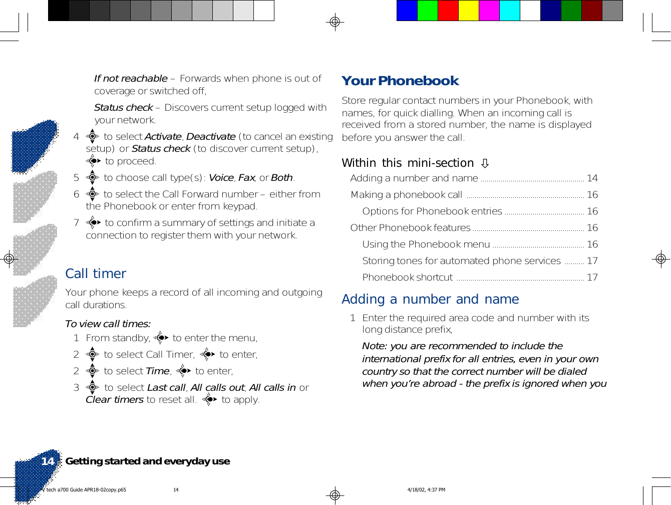 •If not reachable – Forwards when phone is out ofcoverage or switched off,•Status check – Discovers current setup logged withyour network.4e to select Activate, Deactivate (to cancel an existingsetup) or Status check (to discover current setup),c to proceed.5e to choose call type(s): Voice, Fax, or Both.6e to select the Call Forward number – either fromthe Phonebook or enter from keypad.7c to confirm a summary of settings and initiate aconnection to register them with your network.Call timer Your phone keeps a record of all incoming and outgoingcall durations.To view call times:1 From standby, c to enter the menu,2e to select Call Timer, c to enter,2e to select Time, c to enter,3e to select Last call, All calls out, All calls in orClear timers to reset all. c to apply.Your PhonebookStore regular contact numbers in your Phonebook, withnames, for quick dialling. When an incoming call isreceived from a stored number, the name is displayedbefore you answer the call.Within this mini-section !Adding a number and name.................................................... 14Making a phonebook call ........................................................... 16Options for Phonebook entries........................................ 16Other Phonebook features........................................................ 16Using the Phonebook menu.............................................. 16Storing tones for automated phone services .......... 17Phonebook shortcut ................................................................ 17Adding a number and name1 Enter the required area code and number with itslong distance prefix,Note: you are recommended to include theinternational prefix for all entries, even in your owncountry so that the correct number will be dialedwhen you’re abroad - the prefix is ignored when youGetting started and everyday use14V tech a700 Guide APR18-02copy.p65 4/18/02, 4:37 PM14