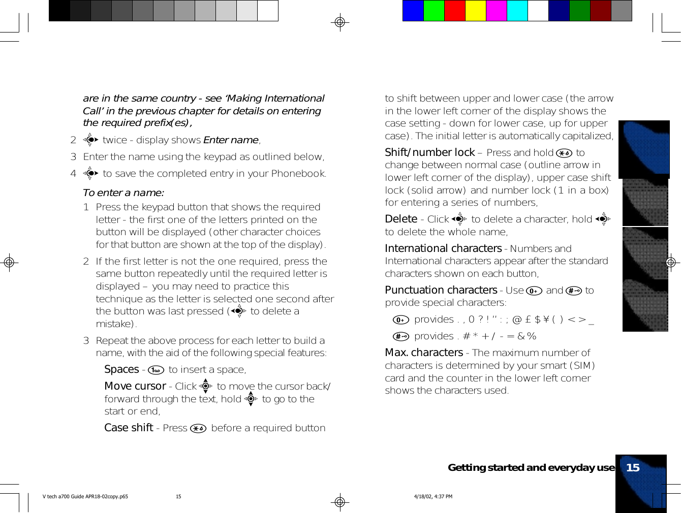 are in the same country - see ‘Making InternationalCall’ in the previous chapter for details on enteringthe required prefix(es),2c twice - display shows Enter name,3 Enter the name using the keypad as outlined below,4c to save the completed entry in your Phonebook.To enter a name:1 Press the keypad button that shows the requiredletter - the first one of the letters printed on thebutton will be displayed (other character choicesfor that button are shown at the top of the display).2 If the first letter is not the one required, press thesame button repeatedly until the required letter isdisplayed – you may need to practice thistechnique as the letter is selected one second afterthe button was last pressed (a to delete amistake).3 Repeat the above process for each letter to build aname, with the aid of the following special features:•Spaces - 1 to insert a space,•Move cursor - Click e to move the cursor back/forward through the text, hold e to go to thestart or end,•Case shift - Press * before a required buttonto shift between upper and lower case (the arrowin the lower left corner of the display shows thecase setting - down for lower case, up for uppercase). The initial letter is automatically capitalized,•Shift/number lock – Press and hold * tochange between normal case (outline arrow inlower left corner of the display), upper case shiftlock (solid arrow) and number lock (1 in a box)for entering a series of numbers,•Delete - Click a to delete a character, hold ato delete the whole name,•International characters - Numbers andInternational characters appear after the standardcharacters shown on each button,•Punctuation characters - Use 0 and # toprovide special characters:•0 provides . , 0 ? ! ” : ; @ £ $ ¥ ( ) &lt; &gt; _•# provides . # * + / - = &amp; %•Max. characters - The maximum number ofcharacters is determined by your smart (SIM)card and the counter in the lower left cornershows the characters used.15Getting started and everyday useV tech a700 Guide APR18-02copy.p65 4/18/02, 4:37 PM15