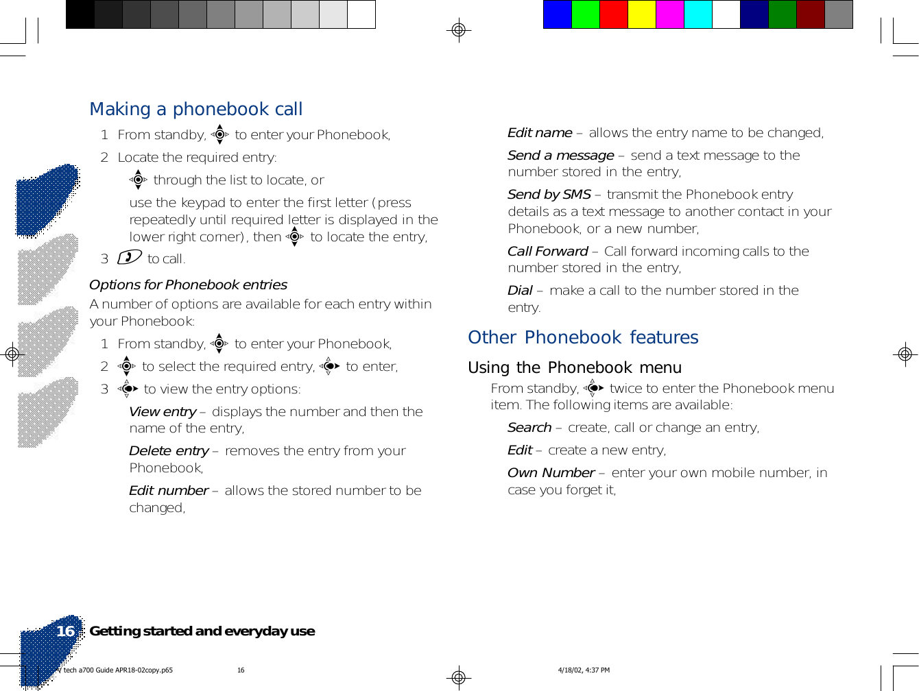 Making a phonebook call1 From standby, e to enter your Phonebook,2 Locate the required entry:•e through the list to locate, or• use the keypad to enter the first letter (pressrepeatedly until required letter is displayed in thelower right corner), then e to locate the entry,3) to call.Options for Phonebook entriesA number of options are available for each entry withinyour Phonebook:1 From standby, e to enter your Phonebook,2e to select the required entry, c to enter,3c to view the entry options:•View entry – displays the number and then thename of the entry,•Delete entry – removes the entry from yourPhonebook,•Edit number – allows the stored number to bechanged,•Edit name – allows the entry name to be changed,•Send a message – send a text message to thenumber stored in the entry,•Send by SMS – transmit the Phonebook entrydetails as a text message to another contact in yourPhonebook, or a new number,•Call Forward – Call forward incoming calls to thenumber stored in the entry,•Dial – make a call to the number stored in theentry.Other Phonebook featuresUsing the Phonebook menu• From standby, c twice to enter the Phonebook menuitem. The following items are available:•Search – create, call or change an entry,•Edit – create a new entry,•Own Number – enter your own mobile number, incase you forget it,Getting started and everyday use16V tech a700 Guide APR18-02copy.p65 4/18/02, 4:37 PM16