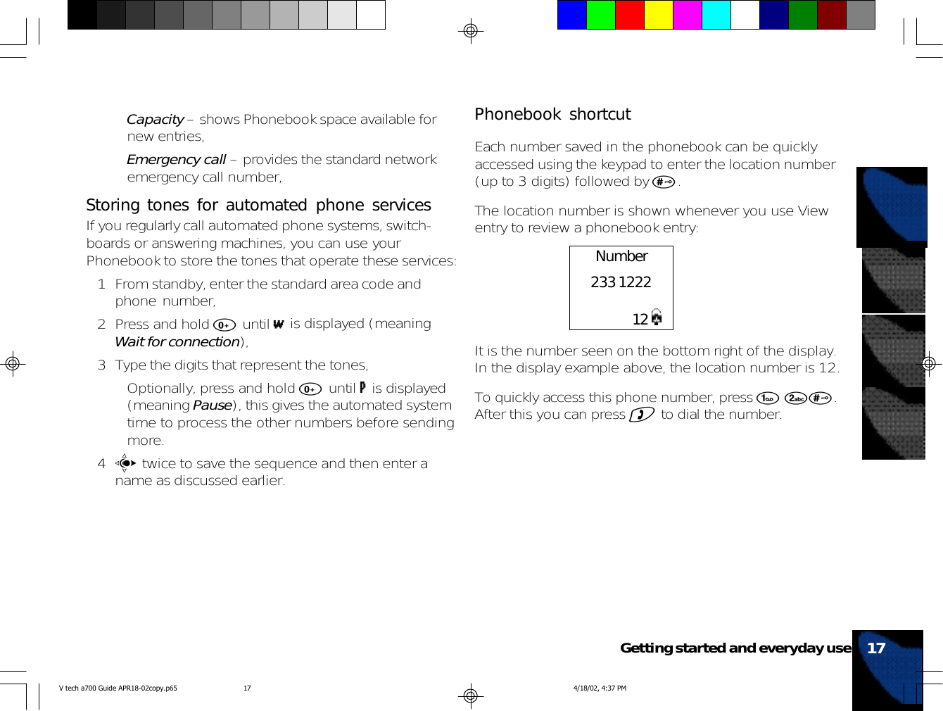 •Capacity – shows Phonebook space available fornew entries,•Emergency call – provides the standard networkemergency call number,Storing tones for automated phone servicesIf you regularly call automated phone systems, switch-boards or answering machines, you can use yourPhonebook to store the tones that operate these services:1 From standby, enter the standard area code andphone number,2 Press and hold 0 until w is displayed (meaningWait for connection),3 Type the digits that represent the tones,• Optionally, press and hold 0 until p is displayed(meaning Pause), this gives the automated systemtime to process the other numbers before sendingmore.4c twice to save the sequence and then enter aname as discussed earlier.17Getting started and everyday usePhonebook shortcutEach number saved in the phonebook can be quicklyaccessed using the keypad to enter the location number(up to 3 digits) followed by #.The location number is shown whenever you use Viewentry to review a phonebook entry:It is the number seen on the bottom right of the display.In the display example above, the location number is 12.To quickly access this phone number, press 1 2#.After this you can press ) to dial the number.Number233 122212V tech a700 Guide APR18-02copy.p65 4/18/02, 4:37 PM17