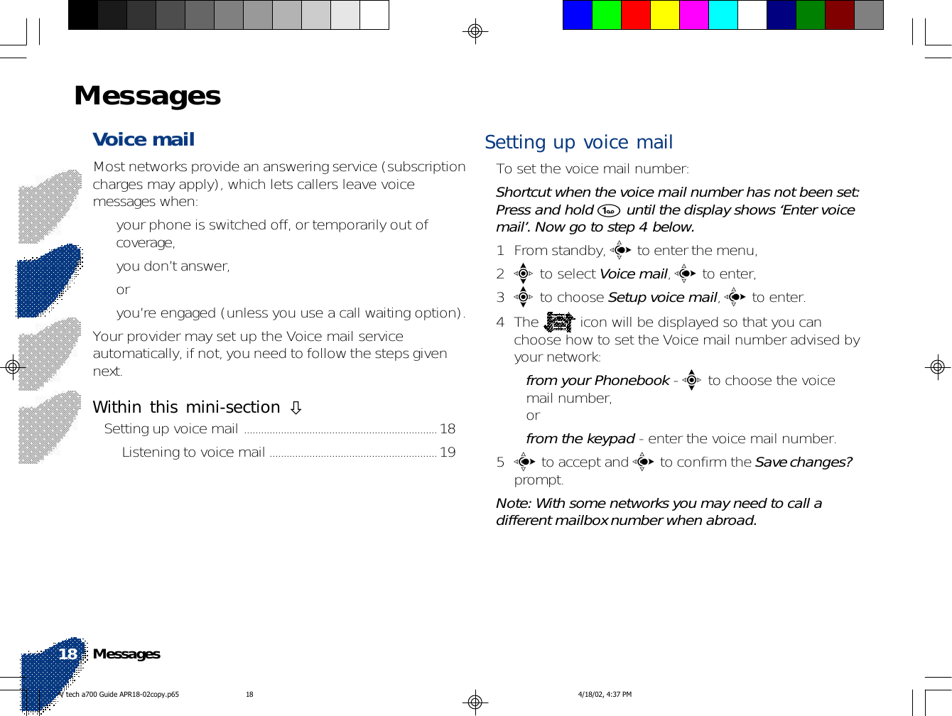 Voice mail Most networks provide an answering service (subscriptioncharges may apply), which lets callers leave voicemessages when:• your phone is switched off, or temporarily out ofcoverage,• you don’t answer,or• you’re engaged (unless you use a call waiting option).Your provider may set up the Voice mail serviceautomatically, if not, you need to follow the steps givennext.Within this mini-section !Setting up voice mail ....................................................................18Listening to voice mail ...........................................................19Setting up voice mailTo set the voice mail number:Shortcut when the voice mail number has not been set:Press and hold 1 until the display shows ‘Enter voicemail’. Now go to step 4 below.1 From standby, c to enter the menu,2e to select Voice mail, c to enter,3e to choose Setup voice mail, c to enter.4The   icon will be displayed so that you canchoose how to set the Voice mail number advised byyour network:•from your Phonebook - e to choose the voicemail number,or•from the keypad - enter the voice mail number.5c to accept and c to confirm the Save changes?prompt.Note: With some networks you may need to call adifferent mailbox number when abroad.Messages18MessagesV tech a700 Guide APR18-02copy.p65 4/18/02, 4:37 PM18