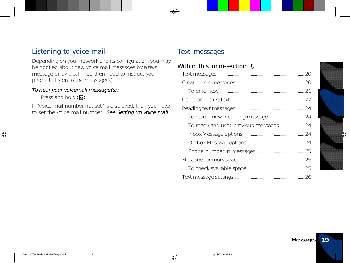 Listening to voice mailDepending on your network and its configuration, you maybe notified about new voice mail messages by a textmessage or by a call. You then need to instruct yourphone to listen to the message(s):To hear your voicemail message(s):• Press and hold 1.If “Voice mail number not set” is displayed, then you haveto set the voice mail number.  See Setting up voice mail.Text messagesWithin this mini-section !Text messages................................................................................... 20Creating text messages ................................................................ 20To enter text ................................................................................. 21Using predictive text ...................................................................... 22Reading text messages ................................................................ 24To read a new incoming message ................................. 24To read (and use) previous messages ...................... 24Inbox Message options.......................................................... 24Outbox Message options ...................................................... 24Phone number in messages ............................................. 25Message memory space............................................................. 25To check available space ...................................................... 25Text message settings................................................................... 2619MessagesV tech a700 Guide APR18-02copy.p65 4/18/02, 4:37 PM19