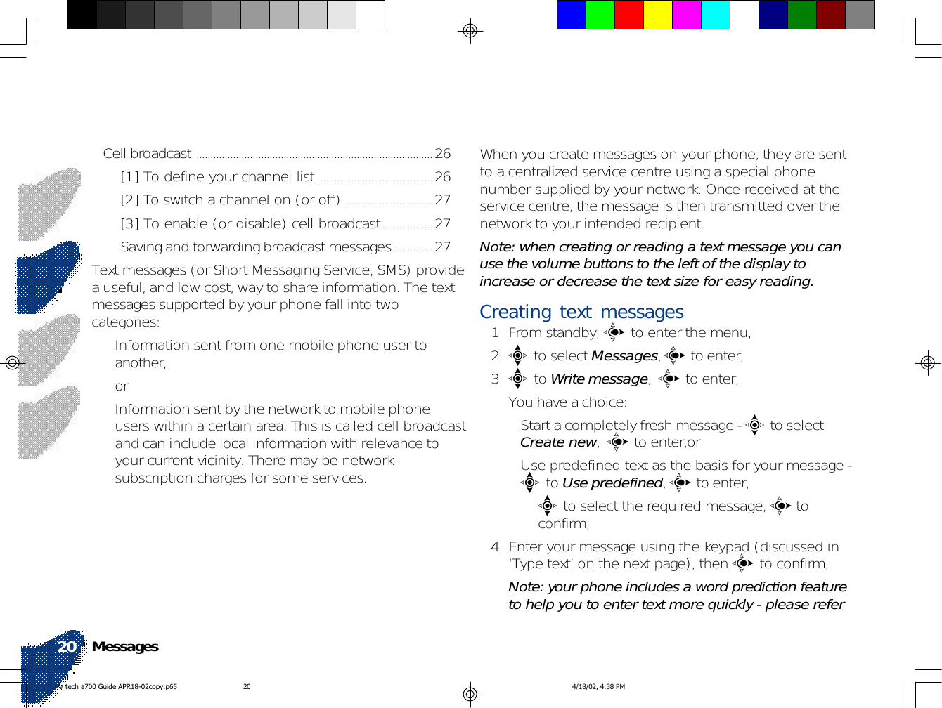 When you create messages on your phone, they are sentto a centralized service centre using a special phonenumber supplied by your network. Once received at theservice centre, the message is then transmitted over thenetwork to your intended recipient.Note: when creating or reading a text message you canuse the volume buttons to the left of the display toincrease or decrease the text size for easy reading.Creating text messages1 From standby, c to enter the menu,2e to select Messages, c to enter,3e to Write message,  c to enter,You have a choice:• Start a completely fresh message - e to selectCreate new,  c to enter,or• Use predefined text as the basis for your message -e to Use predefined, c to enter,•e to select the required message, c toconfirm,4 Enter your message using the keypad (discussed in‘Type text’ on the next page), then c to confirm,Note: your phone includes a word prediction featureto help you to enter text more quickly - please referCell broadcast ....................................................................................26[1] To define your channel list.........................................26[2] To switch a channel on (or off) ...............................27[3] To enable (or disable) cell broadcast .................27Saving and forwarding broadcast messages .............27Text messages (or Short Messaging Service, SMS) providea useful, and low cost, way to share information. The textmessages supported by your phone fall into twocategories:• Information sent from one mobile phone user toanother,or• Information sent by the network to mobile phoneusers within a certain area. This is called cell broadcastand can include local information with relevance toyour current vicinity. There may be networksubscription charges for some services.Messages20V tech a700 Guide APR18-02copy.p65 4/18/02, 4:38 PM20