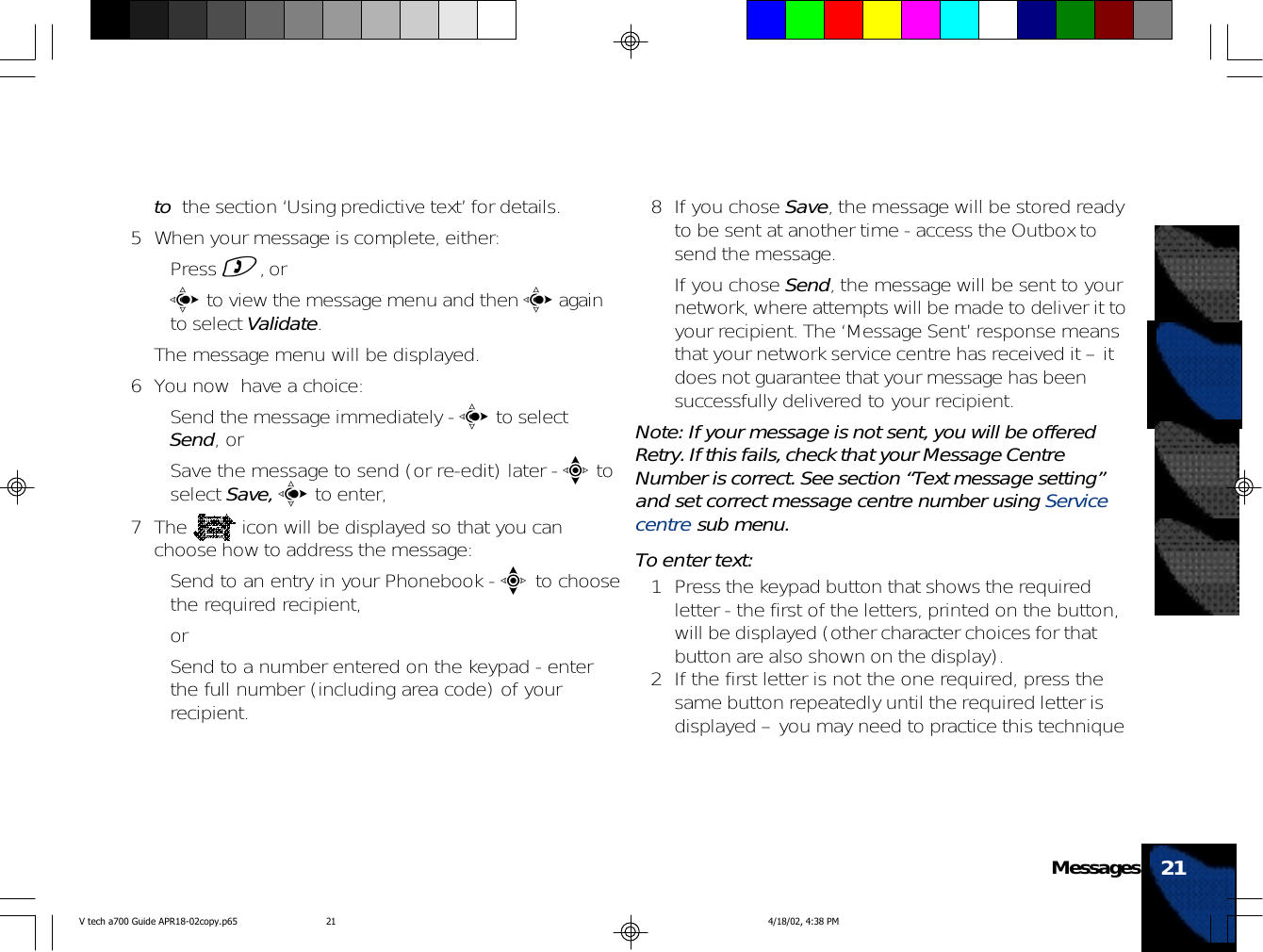 to  the section ‘Using predictive text’ for details.5 When your message is complete, either:• Press ), or•c to view the message menu and then c againto select Validate.The message menu will be displayed.6 You now  have a choice:• Send the message immediately - c to selectSend, or• Save the message to send (or re-edit) later - e toselect Save, c to enter,7 The   icon will be displayed so that you canchoose how to address the message:• Send to an entry in your Phonebook - e to choosethe required recipient,or• Send to a number entered on the keypad - enterthe full number (including area code) of yourrecipient.8 If you chose Save, the message will be stored readyto be sent at another time - access the Outbox tosend the message.If you chose Send, the message will be sent to yournetwork, where attempts will be made to deliver it toyour recipient. The ‘Message Sent’ response meansthat your network service centre has received it – itdoes not guarantee that your message has beensuccessfully delivered to your recipient.Note: If your message is not sent, you will be offeredRetry. If this fails, check that your Message CentreNumber is correct. See section “Text message setting”and set correct message centre number using Servicecentre sub menu.To enter text:1 Press the keypad button that shows the requiredletter - the first of the letters, printed on the button,will be displayed (other character choices for thatbutton are also shown on the display).2 If the first letter is not the one required, press thesame button repeatedly until the required letter isdisplayed – you may need to practice this technique21MessagesV tech a700 Guide APR18-02copy.p65 4/18/02, 4:38 PM21