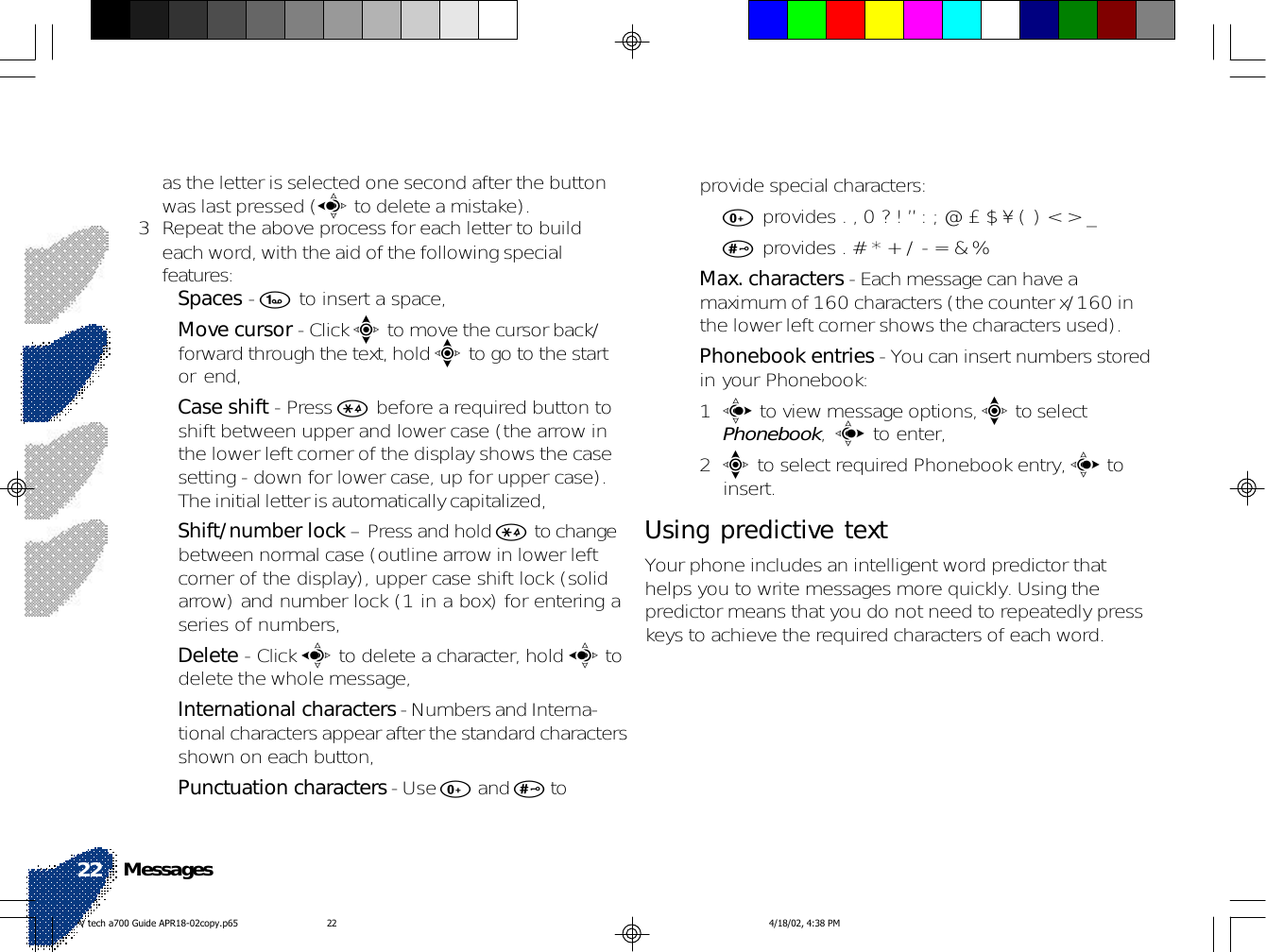as the letter is selected one second after the buttonwas last pressed (a to delete a mistake).3 Repeat the above process for each letter to buildeach word, with the aid of the following specialfeatures:•Spaces - 1 to insert a space,•Move cursor - Click e to move the cursor back/forward through the text, hold e to go to the startor end,•Case shift - Press * before a required button toshift between upper and lower case (the arrow inthe lower left corner of the display shows the casesetting - down for lower case, up for upper case).The initial letter is automatically capitalized,•Shift/number lock – Press and hold * to changebetween normal case (outline arrow in lower leftcorner of the display), upper case shift lock (solidarrow) and number lock (1 in a box) for entering aseries of numbers,•Delete - Click a to delete a character, hold a todelete the whole message,•International characters - Numbers and Interna-tional characters appear after the standard charactersshown on each button,•Punctuation characters - Use 0 and # toprovide special characters:•0 provides . , 0 ? ! ” : ; @ £ $ ¥ ( ) &lt; &gt; _•# provides . # * + / - = &amp; %•Max. characters - Each message can have amaximum of 160 characters (the counter x/160 inthe lower left corner shows the characters used).•Phonebook entries - You can insert numbers storedin your Phonebook:1c to view message options, e to selectPhonebook, c to enter,2e to select required Phonebook entry, c toinsert.Using predictive textYour phone includes an intelligent word predictor thathelps you to write messages more quickly. Using thepredictor means that you do not need to repeatedly presskeys to achieve the required characters of each word.Messages22V tech a700 Guide APR18-02copy.p65 4/18/02, 4:38 PM22