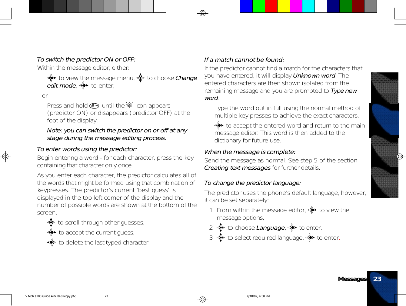 To switch the predictor ON or OFF:Within the message editor, either:•c to view the message menu, e to choose Changeedit mode, c to enter,or• Press and hold # until the A icon appears(predictor ON) or disappears (predictor OFF) at thefoot of the display.Note: you can switch the predictor on or off at anystage during the message editing process.To enter words using the predictor:Begin entering a word - for each character, press the keycontaining that character only once.As you enter each character, the predictor calculates all ofthe words that might be formed using that combination ofkeypresses. The predictor’s current ‘best guess’ isdisplayed in the top left corner of the display and thenumber of possible words are shown at the bottom of thescreen.•e to scroll through other guesses,•c to accept the current guess,•a to delete the last typed character.If a match cannot be found:If the predictor cannot find a match for the characters thatyou have entered, it will display Unknown word. Theentered characters are then shown isolated from theremaining message and you are prompted to Type newword.• Type the word out in full using the normal method ofmultiple key presses to achieve the exact characters.•c to accept the entered word and return to the mainmessage editor. This word is then added to thedictionary for future use.When the message is complete:Send the message as normal. See step 5 of the sectionCreating text messages for further details.To change the predictor language:The predictor uses the phone’s default language, however,it can be set separately:1 From within the message editor, c to view themessage options,2e to choose Language, c to enter.3e to select required language, c to enter.23MessagesV tech a700 Guide APR18-02copy.p65 4/18/02, 4:38 PM23