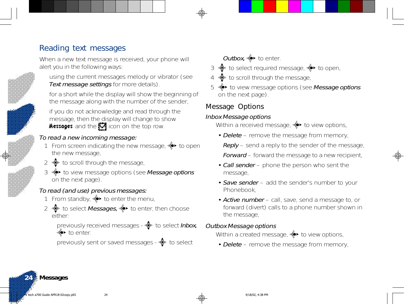 Reading text messagesWhen a new text message is received, your phone willalert you in the following ways:• using the current messages melody or vibrator (seeText message settings for more details).• for a short while the display will show the beginning ofthe message along with the number of the sender,• if you do not acknowledge and read through themessage, then the display will change to showMessages and the   icon on the top row.To read a new incoming message:1 From screen indicating the new message, c to openthe new message,2e to scroll through the message,3c to view message options (see Message optionson the next page).To read (and use) previous messages:1 From standby, c to enter the menu,2e to select Messages, c to enter, then chooseeither:• previously received messages - e to select Inbox,c to enter.• previously sent or saved messages - e to selectOutbox, c to enter.3e to select required message, c to open,4e to scroll through the message,5c to view message options (see Message optionson the next page).Message OptionsInbox Message options• Within a received message, c to view options,• Delete – remove the message from memory,•Reply – send a reply to the sender of the message,•Forward – forward the message to a new recipient,• Call sender – phone the person who sent themessage,• Save sender – add the sender’s number to yourPhonebook,• Active number – call, save, send a message to, orforward (divert) calls to a phone number shown inthe message,Outbox Message options• Within a created message, c to view options,• Delete – remove the message from memory,Messages24V tech a700 Guide APR18-02copy.p65 4/18/02, 4:38 PM24