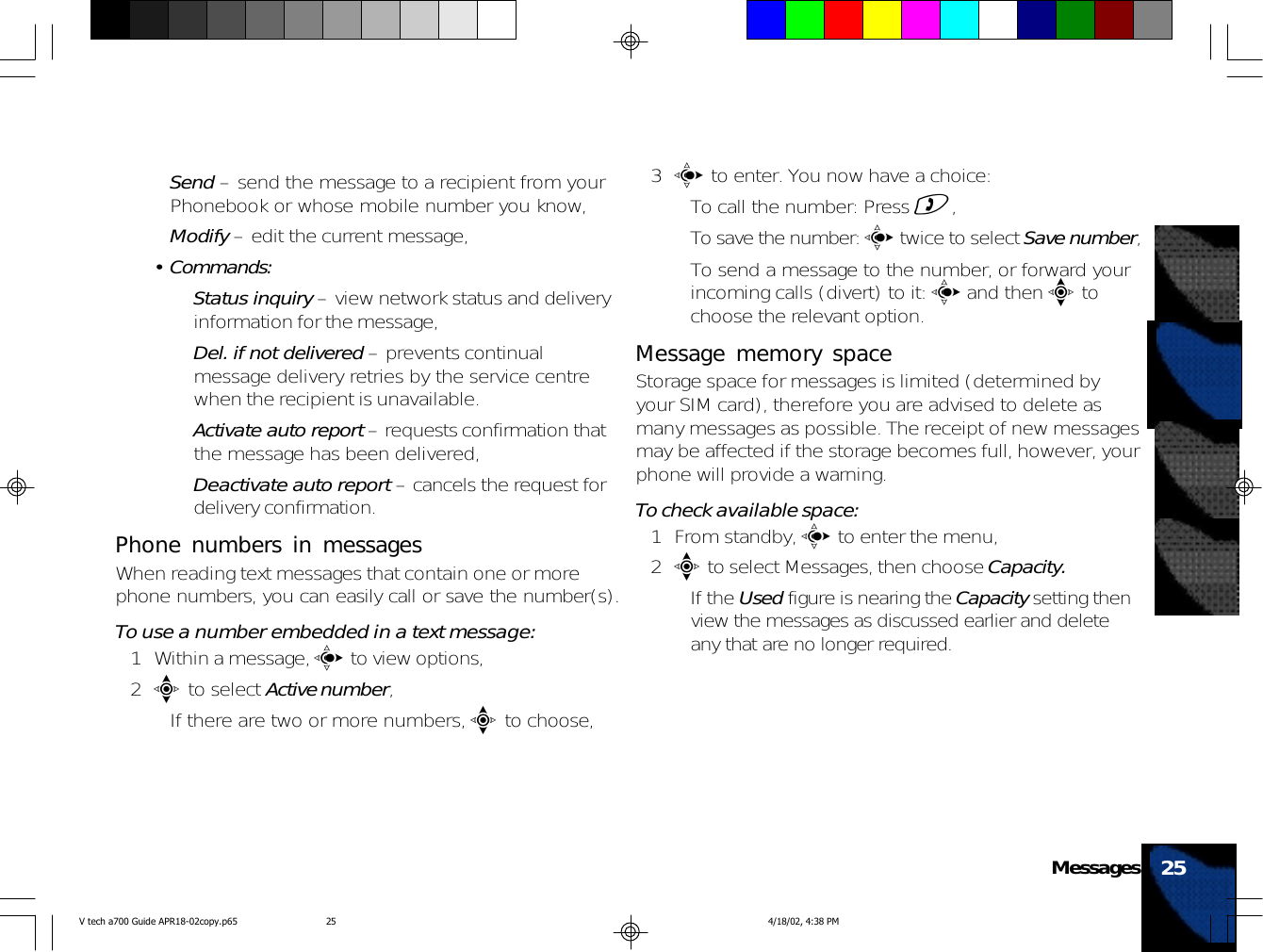 •Send – send the message to a recipient from yourPhonebook or whose mobile number you know,•Modify – edit the current message,• Commands:•Status inquiry – view network status and deliveryinformation for the message,•Del. if not delivered – prevents continualmessage delivery retries by the service centrewhen the recipient is unavailable.•Activate auto report – requests confirmation thatthe message has been delivered,•Deactivate auto report – cancels the request fordelivery confirmation.Phone numbers in messagesWhen reading text messages that contain one or morephone numbers, you can easily call or save the number(s).To use a number embedded in a text message:1 Within a message, c to view options,2e to select Active number,• If there are two or more numbers, e to choose,3c to enter. You now have a choice:• To call the number: Press ),• To save the number: c twice to select Save number,• To send a message to the number, or forward yourincoming calls (divert) to it: c and then e tochoose the relevant option.Message memory spaceStorage space for messages is limited (determined byyour SIM card), therefore you are advised to delete asmany messages as possible. The receipt of new messagesmay be affected if the storage becomes full, however, yourphone will provide a warning.To check available space:1 From standby, c to enter the menu,2e to select Messages, then choose Capacity.• If the Used figure is nearing the Capacity setting thenview the messages as discussed earlier and deleteany that are no longer required.25MessagesV tech a700 Guide APR18-02copy.p65 4/18/02, 4:38 PM25