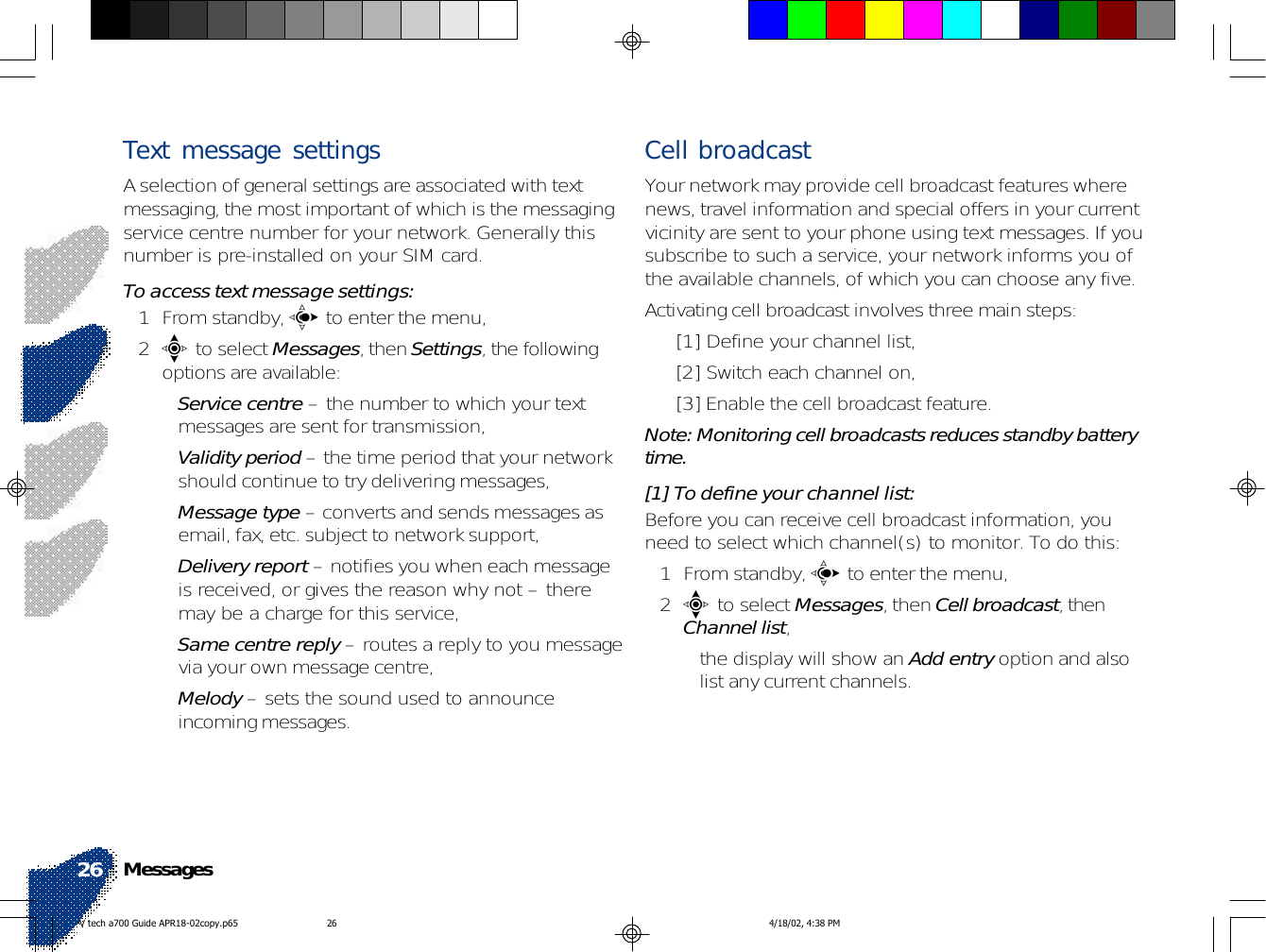 Text message settingsA selection of general settings are associated with textmessaging, the most important of which is the messagingservice centre number for your network. Generally thisnumber is pre-installed on your SIM card.To access text message settings:1 From standby, c to enter the menu,2e to select Messages, then Settings, the followingoptions are available:•Service centre – the number to which your textmessages are sent for transmission,•Validity period – the time period that your networkshould continue to try delivering messages,•Message type – converts and sends messages asemail, fax, etc. subject to network support,•Delivery report – notifies you when each messageis received, or gives the reason why not – theremay be a charge for this service,•Same centre reply – routes a reply to you messagevia your own message centre,•Melody – sets the sound used to announceincoming messages.Cell broadcastYour network may provide cell broadcast features wherenews, travel information and special offers in your currentvicinity are sent to your phone using text messages. If yousubscribe to such a service, your network informs you ofthe available channels, of which you can choose any five.Activating cell broadcast involves three main steps:• [1] Define your channel list,• [2] Switch each channel on,• [3] Enable the cell broadcast feature.Note: Monitoring cell broadcasts reduces standby batterytime.[1] To define your channel list:Before you can receive cell broadcast information, youneed to select which channel(s) to monitor. To do this:1 From standby, c to enter the menu,2e to select Messages, then Cell broadcast, thenChannel list,• the display will show an Add entry option and alsolist any current channels.Messages26V tech a700 Guide APR18-02copy.p65 4/18/02, 4:38 PM26