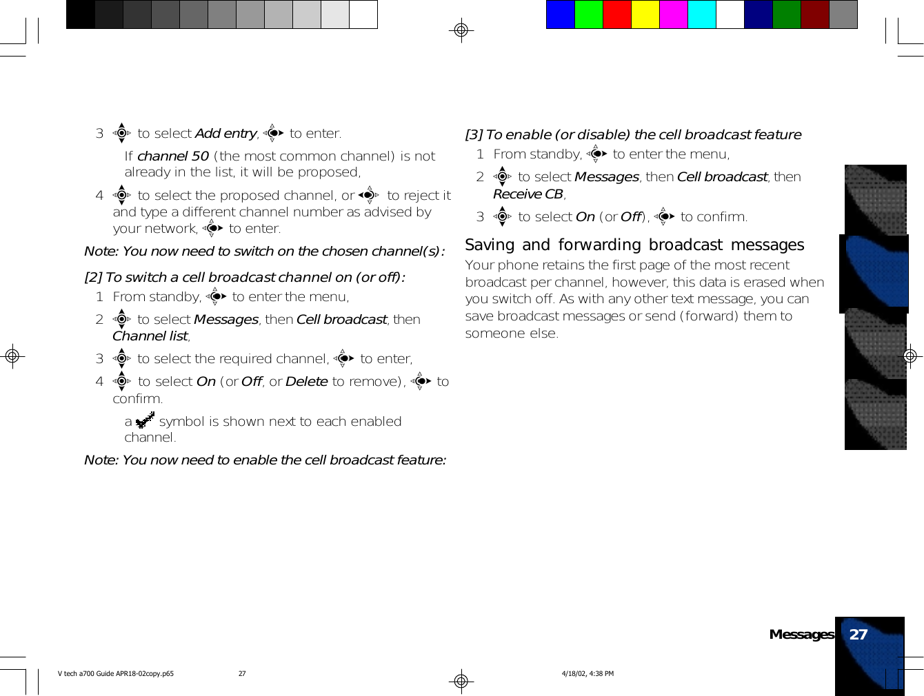 3e to select Add entry, c to enter.• If channel 50 (the most common channel) is notalready in the list, it will be proposed,4e to select the proposed channel, or a to reject itand type a different channel number as advised byyour network, c to enter.Note: You now need to switch on the chosen channel(s):[2] To switch a cell broadcast channel on (or off):1 From standby, c to enter the menu,2e to select Messages, then Cell broadcast, thenChannel list,3e to select the required channel, c to enter,4e to select On (or Off, or Delete to remove), c toconfirm.•a   symbol is shown next to each enabledchannel.Note: You now need to enable the cell broadcast feature:[3] To enable (or disable) the cell broadcast feature1 From standby, c to enter the menu,2e to select Messages, then Cell broadcast, thenReceive CB,3e to select On (or Off), c to confirm.Saving and forwarding broadcast messagesYour phone retains the first page of the most recentbroadcast per channel, however, this data is erased whenyou switch off. As with any other text message, you cansave broadcast messages or send (forward) them tosomeone else.27MessagesV tech a700 Guide APR18-02copy.p65 4/18/02, 4:38 PM27