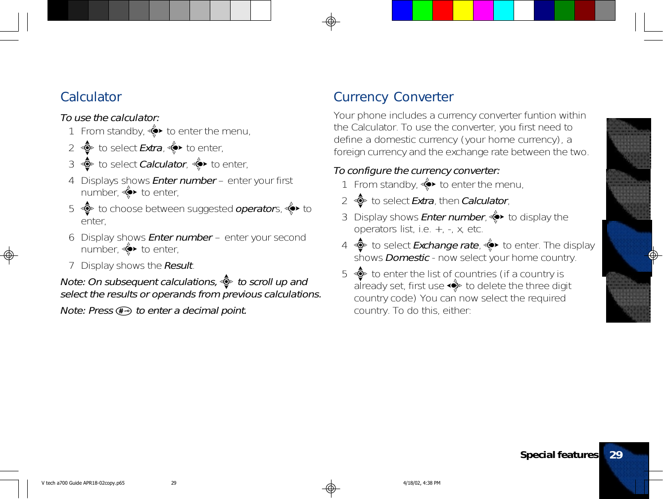 CalculatorTo use the calculator:1 From standby, c to enter the menu,2e to select Extra, c to enter,3e to select Calculator, c to enter,4 Displays shows Enter number – enter your firstnumber, c to enter,5e to choose between suggested operators, c toenter,6 Display shows Enter number – enter your secondnumber, c to enter,7 Display shows the Result.Note: On subsequent calculations, e to scroll up andselect the results or operands from previous calculations.Note: Press # to enter a decimal point.Currency ConverterYour phone includes a currency converter funtion withinthe Calculator. To use the converter, you first need todefine a domestic currency (your home currency), aforeign currency and the exchange rate between the two.To configure the currency converter:1 From standby, c to enter the menu,2e to select Extra, then Calculator,3 Display shows Enter number, c to display theoperators list, i.e. +, -, x, etc.4e to select Exchange rate, c to enter. The displayshows Domestic - now select your home country.5e to enter the list of countries (if a country isalready set, first use a to delete the three digitcountry code) You can now select the requiredcountry. To do this, either:29Special featuresV tech a700 Guide APR18-02copy.p65 4/18/02, 4:38 PM29
